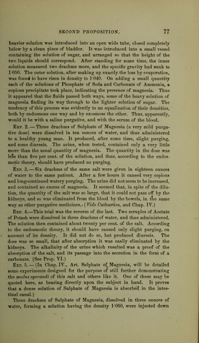 heavier solution was introduced into an open wide tube, closed completely below by a clean piece of bladder. It was introduced into a small vessel containing the solution of sugar, and arranged so that the height of the two liquids should correspond. After standing for some time, the inner solution measured two drachms more, and the specific gravity had sunk to 1*050. The outer solution, after making up exactly the loss by evaporation, was found to have risen in density to 1*040. On adding a small quantity each of the solutions of Phosphate of Soda and Carbonate of Ammonia, a copious precipitate took place, indicating the presence of magnesia. Thus it appeared that the fluids passed both ways, some of the heavy solution of magnesia finding its way through to the lighter solution of sugar. The tendency of this process was evidently to an equalization of their densities, both by endosmose one way and by exosmose the other. Thus, apparently, would it be with a saline purgative, and with the serum of the blood. Exp. 2. — Three drachms of Sulphate of Magnesia (a very mild purga- tive dose) were dissolved in ten ounces of water, and thus administered to a healthy young man. It produced, after some time, slight purging, and some diuresis. The urine, when tested, contained only a very little more than the usual quantity of magnesia. The quantity in the dose was less than five per cent, of the solution, and thus, according to the endos- motic theory, should have produced no purging. Exp. 3. — Six drachms of the same salt were given in eighteen ounces of water to the same patient. After a few hours it caused very copious and long-continued watery purging. The urine did not seem to be increased, and contained no excess of magnesia. It seemed that, in spite of the dilu- tion, the quantity of the salt was so large, that it could not pass off by the kidneys, and so was eliminated from the blood by the bowels, in ttie same way as other purgative medicines.* [Vide Cathartics, and Chap. IV.) Exp. 4.—This trial was the reverse of the last. Two scruples of Acetate of Potash were dissolved in three drachms of water, and thus administered. The solution then contained about twenty per cent, of the salt. According to the endosmotic theory, it should have caused only slight purging, on account of its density. It did not do so, but produced diuresis. The dose was so small, that after absorption it was easily eliminated by the kidneys. The alkalinity of the urine which resulted was a proof of the absorption of the salt, and its passage into the secretion in the forni of a carbonate. (See Prop. VI.) Exp. 5. — (In Chap. IV., Art. Sulphate o^ Magnesia, will be detailed some experiments designed for the purpose of still further demonstrating the modus operandi of this salt and others like it. One of these may be quoted here, as bearing directly upon the subject in hand. It proves that a dense solution of Sulphate of Magnesia is absorbed in the intes- tinal canal.) Three drachms of Sulphate of Magnesia, dissolved in three ounces of water, forming a solution having the density 1*060, were injected down