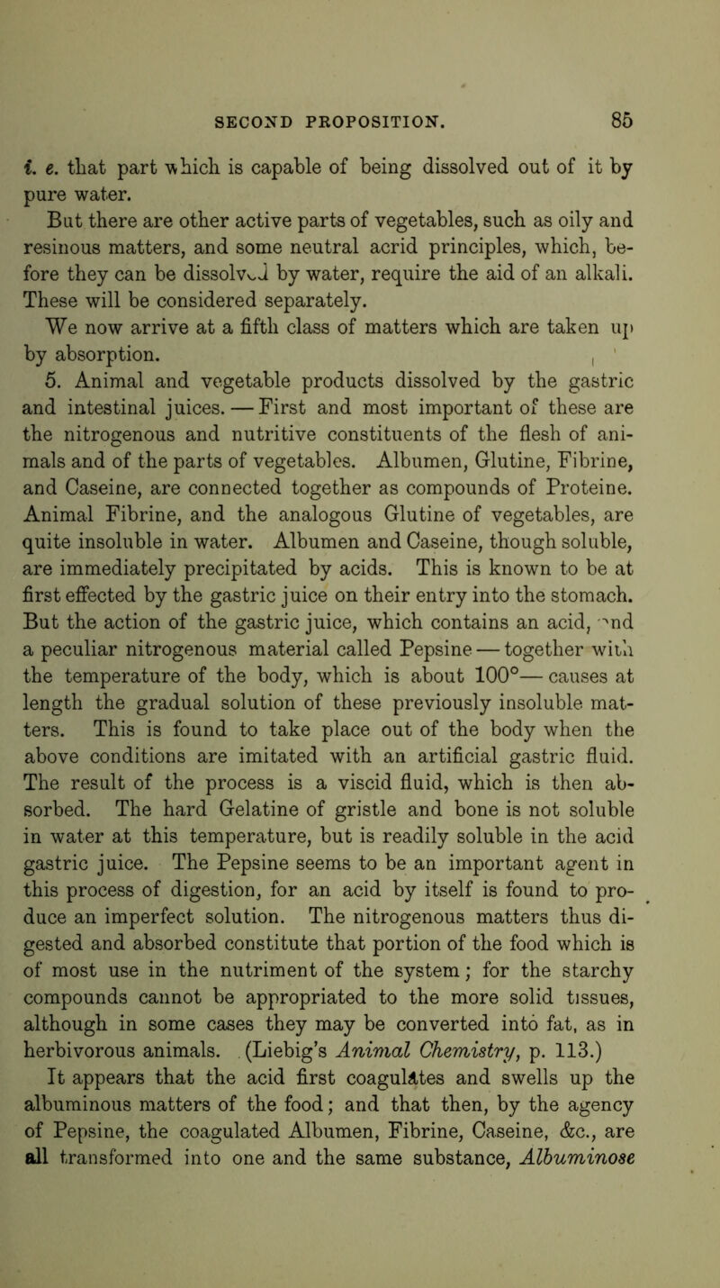 i, e. tliat part is capable of being dissolved out of it by pure water. But there are other active parts of vegetables, such as oily and resinous matters, and some neutral acrid principles, which, be- fore they can be dissolved by water, require the aid of an alkali. These will be considered separately. We now arrive at a fifth class of matters which are taken up by absorption. i ' 5. Animal and vegetable products dissolved by the gastric and intestinal juices.—First and most important of these are the nitrogenous and nutritive constituents of the flesh of ani- mals and of the parts of vegetables. Albumen, Glutine, Fibrine, and Caseine, are connected together as compounds of Proteine. Animal Fibrine, and the analogous Glutine of vegetables, are quite insoluble in water. Albumen and Caseine, though soluble, are immediately precipitated by acids. This is known to be at first effected by the gastric juice on their entry into the stomach. But the action of the gastric juice, which contains an acid, '^nd a peculiar nitrogenous material called Pepsine — together with the temperature of the body, which is about 100°— causes at length the gradual solution of these previously insoluble mat- ters. This is found to take place out of the body when the above conditions are imitated with an artificial gastric fluid. The result of the process is a viscid fluid, which is then ab- sorbed. The hard Gelatine of gristle and bone is not soluble in water at this temperature, but is readily soluble in the acid gastric juice. The Pepsine seems to be an important agent in this process of digestion, for an acid by itself is found to pro- duce an imperfect solution. The nitrogenous matters thus di- gested and absorbed constitute that portion of the food which is of most use in the nutriment of the system; for the starchy compounds cannot be appropriated to the more solid tissues, although in some cases they may be converted into fat, as in herbivorous animals. (Liebig’s Animal Chemistry, p. 113.) It appears that the acid first coagulates and swells up the albuminous matters of the food; and that then, by the agency of Pepsine, the coagulated Albumen, Fibrine, Caseine, &c., are all transformed into one and the same substance, Alhuminose