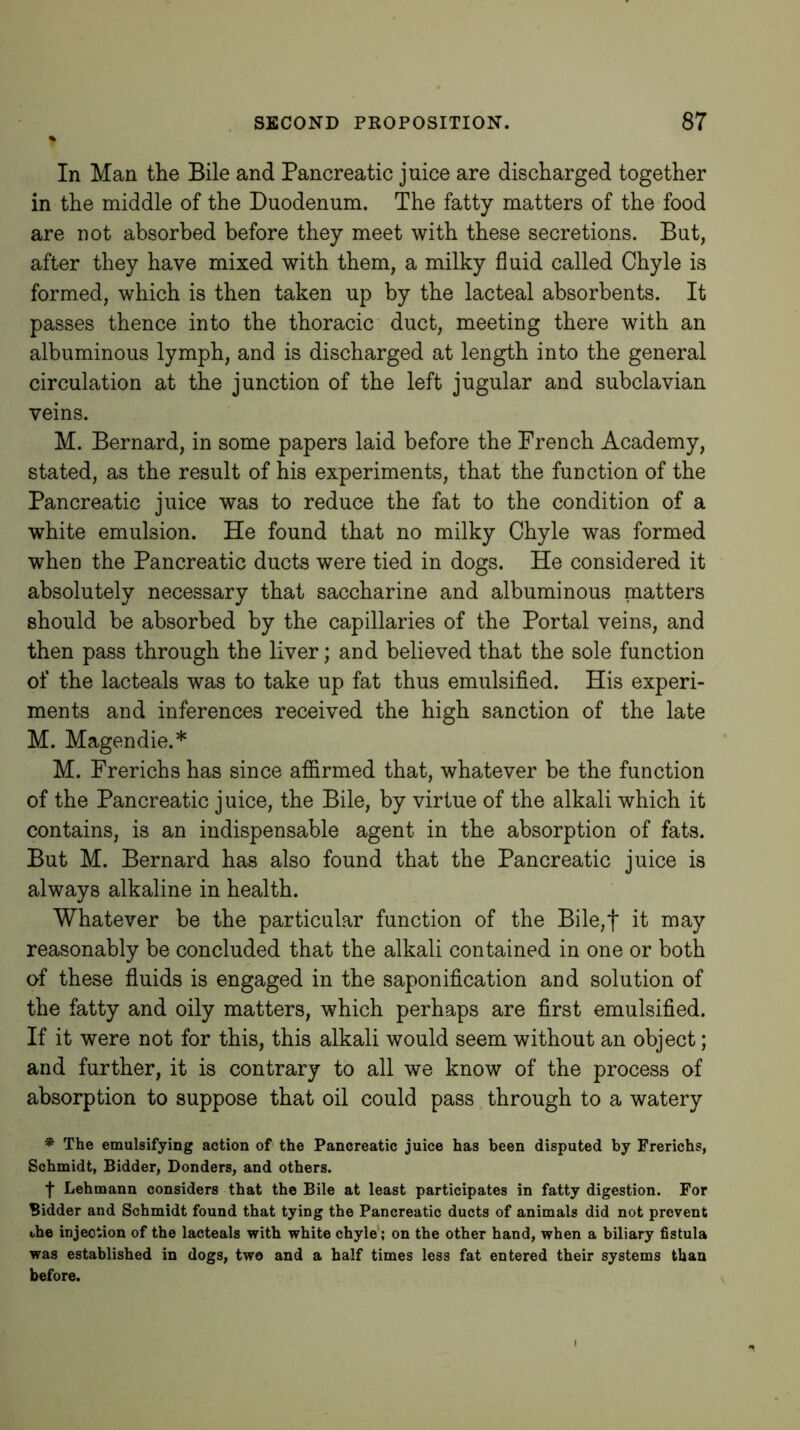 In Man the Bile and Pancreatic juice are discharged together in the middle of the Duodenum. The fatty matters of the food are not absorbed before they meet with these secretions. But, after they have mixed with them, a milky fluid called Chyle is formed, which is then taken up by the lacteal absorbents. It passes thence into the thoracic duct, meeting there with an albuminous lymph, and is discharged at length into the general circulation at the junction of the left jugular and subclavian veins. M. Bernard, in some papers laid before the French Academy, stated, as the result of his experiments, that the function of the Pancreatic juice was to reduce the fat to the condition of a white emulsion. He found that no milky Chyle was formed when the Pancreatic ducts were tied in dogs. He considered it absolutely necessary that saccharine and albuminous matters should be absorbed by the capillaries of the Portal veins, and then pass through the liver; and believed that the sole function of the lacteals was to take up fat thus emulsified. His experi- ments and inferences received the high sanction of the late M. Magendie.* M. Frerichs has since affirmed that, whatever be the function of the Pancreatic juice, the Bile, by virtue of the alkali which it contains, is an indispensable agent in the absorption of fats. But M. Bernard has also found that the Pancreatic juice is always alkaline in health. Whatever be the particular function of the Bile,f it may reasonably be concluded that the alkali contained in one or both of these fluids is engaged in the saponification and solution of the fatty and oily matters, which perhaps are first emulsified. If it were not for this, this alkali would seem without an object; and further, it is contrary to all we know of the process of absorption to suppose that oil could pass through to a watery * The emulsifying action of the Pancreatic juice has been disputed by Frerichs, Schmidt, Bidder, Donders, and others. •f Lehmann considers that the Bile at least participates in fatty digestion. For Bidder and Schmidt found that tying the Pancreatic ducts of animals did not prevent the injection of the lacteals with white chyle*; on the other hand, when a biliary fistula was established in dogs, two and a half times less fat entered their systems than before.