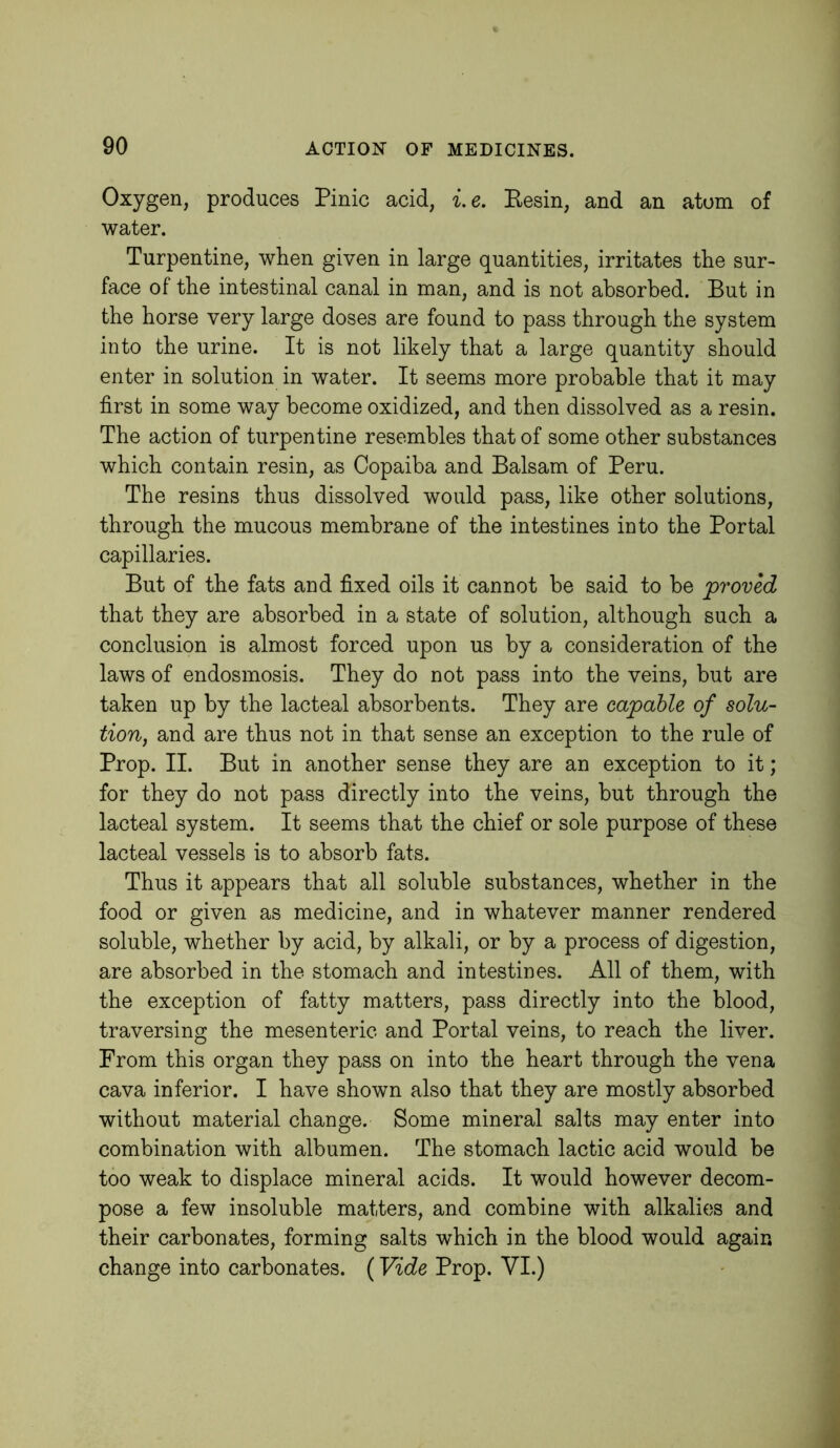 Oxygen, produces Pinic acid, i.e. Eesin, and an atom of water. Turpentine, when given in large quantities, irritates the sur- face of the intestinal canal in man, and is not absorbed. But in the horse very large doses are found to pass through the system into the urine. It is not likely that a large quantity should enter in solution in water. It seems more probable that it may first in some way become oxidized, and then dissolved as a resin. The action of turpentine resembles that of some other substances which contain resin, as Copaiba and Balsam of Peru. The resins thus dissolved would pass, like other solutions, through the mucous membrane of the intestines into the Portal capillaries. But of the fats and fixed oils it cannot be said to be proved that they are absorbed in a state of solution, although such a conclusion is almost forced upon us by a consideration of the laws of endosmosis. They do not pass into the veins, but are taken up by the lacteal absorbents. They are capable of solu- tion, and are thus not in that sense an exception to the rule of Prop. II. But in another sense they are an exception to it; for they do not pass directly into the veins, but through the lacteal system. It seems that the chief or sole purpose of these lacteal vessels is to absorb fats. Thus it appears that all soluble substances, whether in the food or given as medicine, and in whatever manner rendered soluble, whether by acid, by alkali, or by a process of digestion, are absorbed in the stomach and intestines. All of them, with the exception of fatty matters, pass directly into the blood, traversing the mesenteric and Portal veins, to reach the liver. From this organ they pass on into the heart through the vena cava inferior. I have shown also that they are mostly absorbed without material change. Some mineral salts may enter into combination with albumen. The stomach lactic acid would be too weak to displace mineral acids. It would however decom- pose a few insoluble matters, and combine with alkalies and their carbonates, forming salts which in the blood would again change into carbonates. (Vide Prop. VI.)