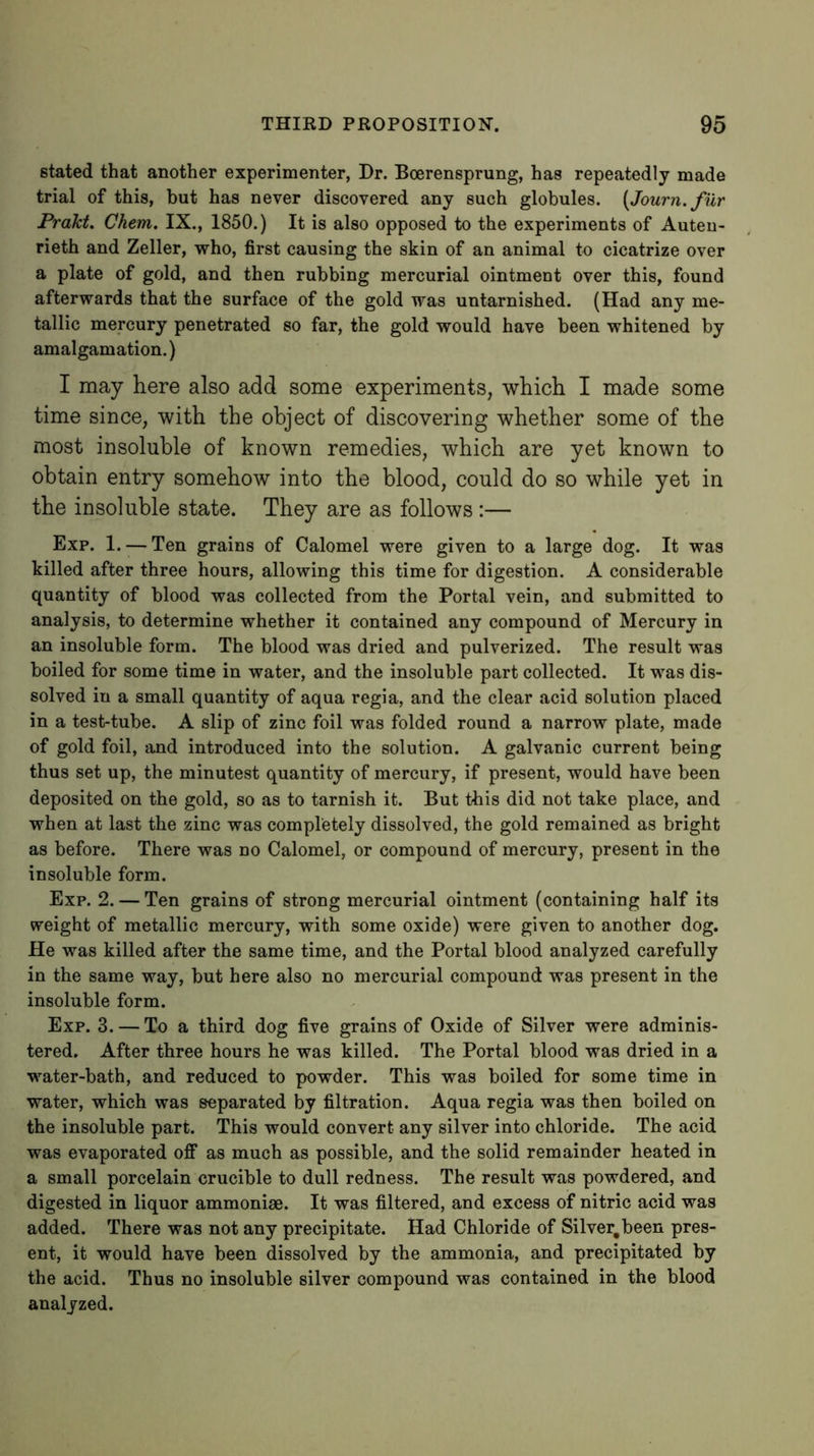 stated that another experimenter, Dr. Boerensprung, has repeatedly made trial of this, but has never discovered any such globules. {Journ. fur Prakt. Chem. IX., 1850.) It is also opposed to the experiments of Auteu- rieth and Zeller, who, first causing the skin of an animal to cicatrize over a plate of gold, and then rubbing mercurial ointment over this, found afterwards that the surface of the gold was untarnished. (Had any me- tallic mercury penetrated so far, the gold would have been whitened by amalgamation.) I may here also add some experiments, which I made some time since, with the object of discovering whether some of the most insoluble of known remedies, which are yet known to obtain entry somehow into the blood, could do so while yet in the insoluble state. They are as follows:— Exp. 1. —Ten grains of Calomel were given to a large dog. It was killed after three hours, allowing this time for digestion. A considerable quantity of blood was collected from the Portal vein, and submitted to analysis, to determine whether it contained any compound of Mercury in an insoluble form. The blood was dried and pulverized. The result was boiled for some time in water, and the insoluble part collected. It was dis- solved in a small quantity of aqua regia, and the clear acid solution placed in a test-tube. A slip of zinc foil was folded round a narrow plate, made of gold foil, and introduced into the solution. A galvanic current being thus set up, the minutest quantity of mercury, if present, would have been deposited on the gold, so as to tarnish it. But this did not take place, and when at last the zinc was completely dissolved, the gold remained as bright as before. There was no Calomel, or compound of mercury, present in the insoluble form. Exp. 2. — Ten grains of strong mercurial ointment (containing half its weight of metallic mercury, with some oxide) were given to another dog. He was killed after the same time, and the Portal blood analyzed carefully in the same way, but here also no mercurial compound was present in the insoluble form. Exp. 3. — To a third dog five grains of Oxide of Silver were adminis- tered. After three hours he was killed. The Portal blood was dried in a water-bath, and reduced to powder. This was boiled for some time in water, which was separated by filtration. Aqua regia was then boiled on the insoluble part. This would convert any silver into chloride. The acid was evaporated off as much as possible, and the solid remainder heated in a small porcelain crucible to dull redness. The result was powdered, and digested in liquor ammoniae. It was filtered, and excess of nitric acid was added. There was not any precipitate. Had Chloride of Silver.been pres- ent, it would have been dissolved by the ammonia, and precipitated by the acid. Thus no insoluble silver compound was contained in the blood analyzed.