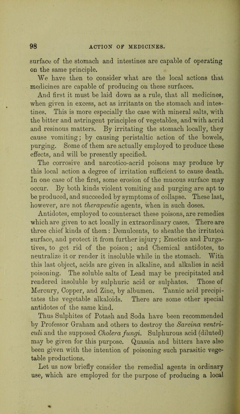 surface of the stomach and intestines are capable of operating on the same principle. We have then to consider what are the local actions that medicines are capable of producing on these surfaces. And first it must be laid down as a rule, that all medicines, when given in excess, act as irritants on the stomach and intes- tines. This is more especially the case with mineral salts, with the bitter and astringent principles of vegetables, and with acrid and resinous matters. By irritating the stomach locally, they cause vomiting; by causing peristaltic action of the bowels, purging. Some of them are actually employed to produce these effects, and will be presently specified. The corrosive and narcotico-acrid poisons may produce by this local action a degree of irritation sufficient to cause death. In one case of the first, some erosion of the mucous surface may occur. By both kinds violent vomiting and purging are apt to be produced, and succeeded by symptoms of collapse. These last, however, are not thera'peutie agents, when in such doses. Antidotes, employed to counteract these poisons, are remedies which are given to act locally in extraordinary cases. There are three chief kinds of them : Demulcents, to sheathe the irritated surface, and protect it from further injury ; Emetics and Purga- tives, to get rid of the poison; and Chemical antidotes, to neutralize it or render it insoluble while in the stomach. With this last object, acids are given in alkaline, and alkalies in acid poisoning. The soluble salts of Lead may be precipitated and rendered insoluble by sulphuric acid or sulphates. Those of Mercury, Copper, and Zinc, by albumen. Tannic acid precipi- tates the vegetable alkaloids. There are some other special antidotes of the same kind. Thus Sulphites of Potash and Soda have been recommended by Professor Graham and others to destroy the Sarcina ventri- culi and the supposed Cholera fungi. Sulphurous acid (diluted) may be given for this purpose. Quassia and bitters have also been given with the intention of poisoning such parasitic vege- table productions. Let us now briefly consider the remedial agents in ordinary use, which are employed for the purpose of producing a local