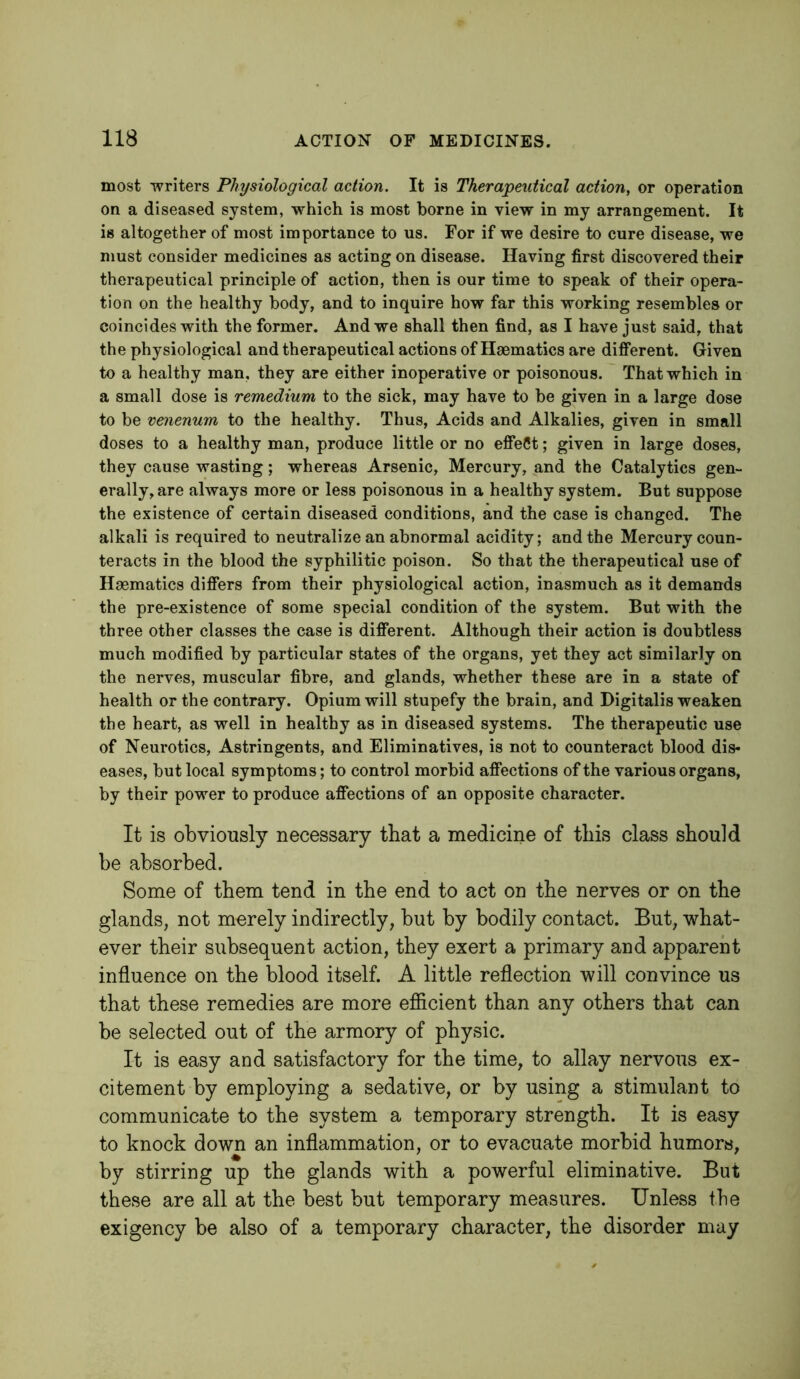 most writers Physiological action. It is Therapeutical action, or operation on a diseased system, which is most borne in view in my arrangement. It is altogether of most importance to us. For if we desire to cure disease, we must consider medicines as acting on disease. Having first discovered their therapeutical principle of action, then is our time to speak of their opera- tion on the healthy body, and to inquire how far this working resembles or coincides with the former. And we shall then find, as I have just said, that the physiological and therapeutical actions of Haematics are diflferent. Given to a healthy man, they are either inoperative or poisonous. That which in a small dose is remedium to the sick, may have to be given in a large dose to be venenum to the healthy. Thus, Acids and Alkalies, given in small doses to a healthy man, produce little or no effect; given in large doses, they cause wasting; whereas Arsenic, Mercury, and the Catalytics gen- erally, are always more or less poisonous in a healthy system. But suppose the existence of certain diseased conditions, and the case is changed. The alkali is required to neutralize an abnormal acidity; and the Mercury coun- teracts in the blood the syphilitic poison. So that the therapeutical use of Haematics differs from their physiological action, inasmuch as it demands the pre-existence of some special condition of the system. But with the three other classes the case is different. Although their action is doubtless much modified by particular states of the organs, yet they act similarly on the nerves, muscular fibre, and glands, whether these are in a state of health or the contrary. Opium will stupefy the brain, and Digitalis weaken the heart, as well in healthy as in diseased systems. The therapeutic use of Neurotics, Astringents, and Eliminatives, is not to counteract blood dis- eases, but local symptoms; to control morbid affections of the various organs, by their power to produce affections of an opposite character. It is obviously necessary that a medicine of this class should be absorbed. Some of them tend in the end to act on the nerves or on the glands, not merely indirectly, but by bodily contact. But, what- ever their subsequent action, they exert a primary and apparent influence on the blood itself. A little reflection will convince us that these remedies are more efiicient than any others that can be selected out of the armory of physic. It is easy and satisfactory for the time, to allay nervous ex- citement by employing a sedative, or by using a stimulant to communicate to the system a temporary strength. It is easy to knock down an inflammation, or to evacuate morbid humors, by stirring up the glands with a powerful eliminative. But these are all at the best but temporary measures. Unless the exigency be also of a temporary character, the disorder may