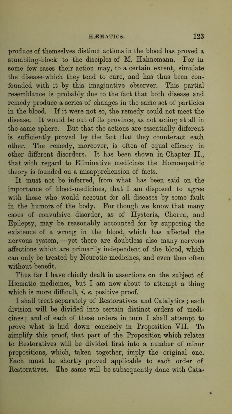 produce of themselves distinct actions in the blood has proved a stumbling-block to the disciples of M. Hahnemann. For in some few cases their action may, to a certain extent, simulate the disease-which they tend to cure, and has thus been con- founded with it by this imaginative observer. This partial resemblance is probably due to the fact that both disease and remedy produce a series of changes in the same set of particles in the blood. If it were not so, the remedy could not meet the disease. It would be out of its province, as not acting at all in the same sphere. But that the actions are essentially different is sufficiently proved by the fact that they counteract each other. The remedy, moreover, is often of equal efficacy in other different disorders. It has been shown in Chapter II., that with regard to Eliminative medicines the Homoeopathic theory is founded on a misapprehension of facts. It must not be inferred, from what has been said on the importance of blood-medicines, that I am disposed to agree with those who would account for all diseases by some fault in the humors of the body. For though we know that many cases of convulsive disorder, as of Hysteria, Chorea, and Epilepsy, may be reasonably accounted for by supposing the existence of a wrong in the blood, which has affected the nervous system,—yet there are doubtless also many nervous affections which are primarily independent of the blood, which can only be treated by Neurotic medicines, and even then often without benefit. Thus far I have chiefly dealt in assertions on the subject of Haematic medicines, but I am now about to attempt a thing which is more difficult, i. e. positive proof. I shall treat separately of Bestoratives and Catalytics ; each division will be divided into certain distinct orders of medi- cines ; and of each of these orders in turn I shall attempt to prove what is laid down concisely in Proposition VII. To simplify this proof, that part of the Proposition which relates to Bestoratives will be divided first into a number of minor propositions, which, taken together, imply the original one. Each must be shortly proved applicable to each order of Bestoratives. The same will be subsequently done with Cata-