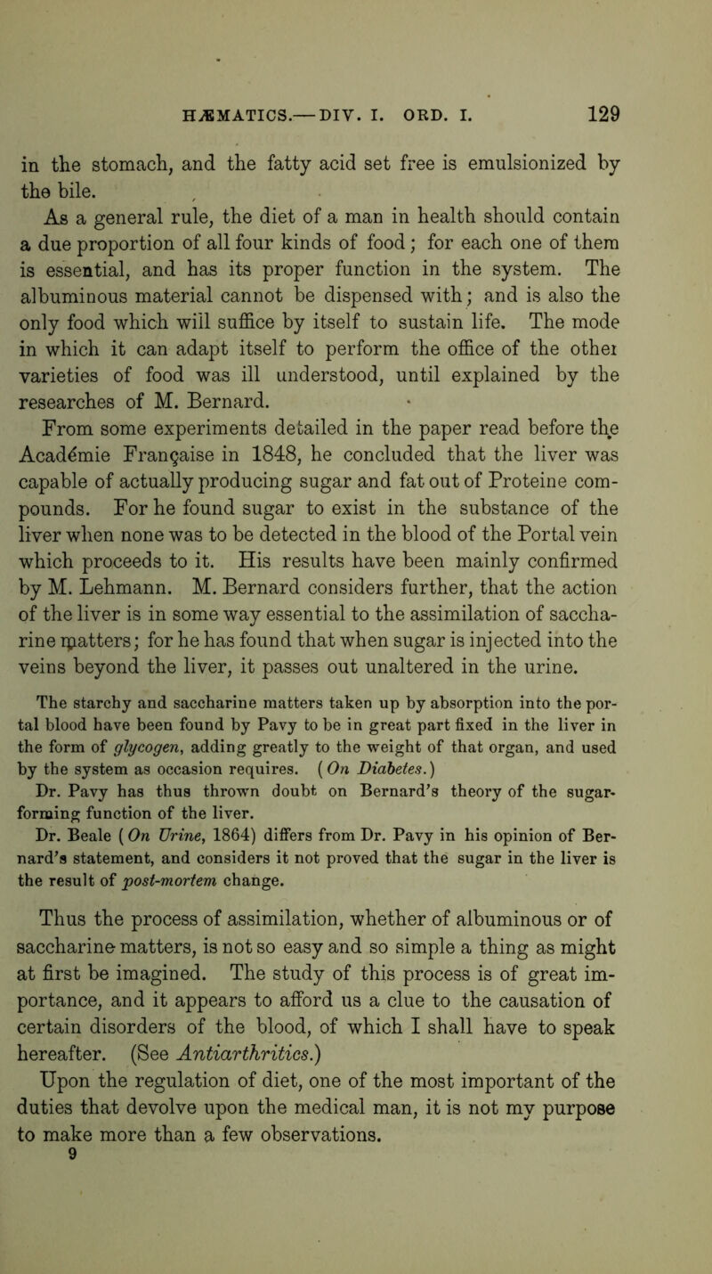 in the stomach, and the fatty acid set free is emulsionized by the bile. As a general rule, the diet of a man in health should contain a due proportion of all four kinds of food; for each one of them is essential, and has its proper function in the system. The albuminous material cannot be dispensed with ; and is also the only food which will suffice by itself to sustain life. The mode in which it can adapt itself to perform the office of the othei varieties of food was ill understood, until explained by the researches of M. Bernard. From some experiments detailed in the paper read before the Acad^mie Frangaise in 1848, he concluded that the liver was capable of actually producing sugar and fat out of Proteine com- pounds. For he found sugar to exist in the substance of the liver when none was to be detected in the blood of the Portal vein which proceeds to it. His results have been mainly confirmed by M. Lehmann. M. Bernard considers further, that the action of the liver is in some way essential to the assimilation of saccha- rine ipatters; for he has found that when sugar is injected into the veins beyond the liver, it passes out unaltered in the urine. The starchy and saccharine matters taken up by absorption into the por- tal blood have been found by Pavy to be in great part fixed in the liver in the form of glycogen, adding greatly to the weight of that organ, and used by the system as occasion requires. ( On Diabetes.) Dr. Pavy has thus thrown doubt on Bernard's theory of the sugar- forming function of the liver. Dr. Beale (On Urine, 1864) differs from Dr. Pavy in his opinion of Ber- nard's statement, and considers it not proved that the sugar in the liver is the result of post-mortem change. Thus the process of assimilation, whether of albuminous or of saccharine matters, is not so easy and so simple a thing as might at first be imagined. The study of this process is of great im- portance, and it appears to afford us a clue to the causation of certain disorders of the blood, of which I shall have to speak hereafter. (See Antiarthritics.) Upon the regulation of diet, one of the most important of the duties that devolve upon the medical man, it is not my purpose to make more than a few observations.