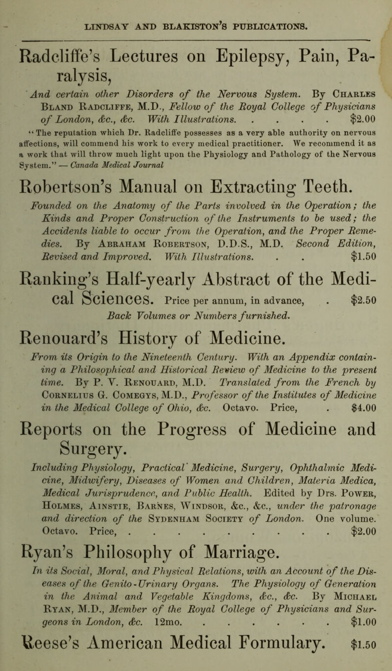 Radcliffe’s Lectures on Epilepsy, Pain, Pa- ralysis, 'And certain other Disorders of the Nervous System. By Charles Bland Radcliffe, M.D., Fellow of the Royal College of Physicians of London, &c., &c. With Illustrations $2.00 “The reputation which Dr. Radcliffe possesses as a very able authority on nervous affections, will commend his work to every medical practitioner. We recommend it as a work that will throw much light upon the Physiology and Pathology of the Nervous System.” — Canada Medical Journal Robertson’s Manual on Extracting Teeth. Founded on the Anatomy of the Parts involved in the Operation; the Kinds and Proper Construction of the Instruments to he used; the Accidents liable to occur from the Operation, and the Proper Reme- dies. By Abraham Robertson, D.D.S., M.D. Second Edition, Revised and Improved. With Illustrations. . . $1.50 Ranking’s Half-yearly Abstract of the Medi- cal Sciences. Price per annum, in advance, . $2.50 Bach Volumes or Numbers furnished. Renouard’s History of Medicine. From its Origin to the Nineteenth Century. With an Appendix contain- ing a Philosophical and Historical Remew of Medicine to the present time. By P. Y. Renouard, M.D. ' Translated from the French by Cornelius G. Comegys, M.D., Professor of the Institutes of Medicine in the Medical College of Ohio, &c. Octavo. Price, . $4.00 Reports on the Progress of Medicine and Surgery. Including Physiology, Practical' Medicine, Surgery, Ophthalmic Medi- cine, Midwifery, Diseases of Women and Children, Materia Medica, Medical Jurisprudence, and Public Health. Edited by Drs. Power, Holmes, Ainstie, Barnes, Windsor, &c., &c., under the patronage and direction of the Sydenham Society of London. One volume.' Octavo. Price, $2.00 Ryan’s Philosophy of Marriage. In its Social, Moral, and Physical Relations, with an Account of the Dis- eases of the Genito-Urinary Organs. The Physiology of Generation in the Animal and Vegetable Kingdoms, &c., &c. By Michael Ryan, M.D., Member of the Royal College of Physicians and Sur- geons in London, &c. 12mo $1.00 Reese’s American Medical Formulary. $1.50