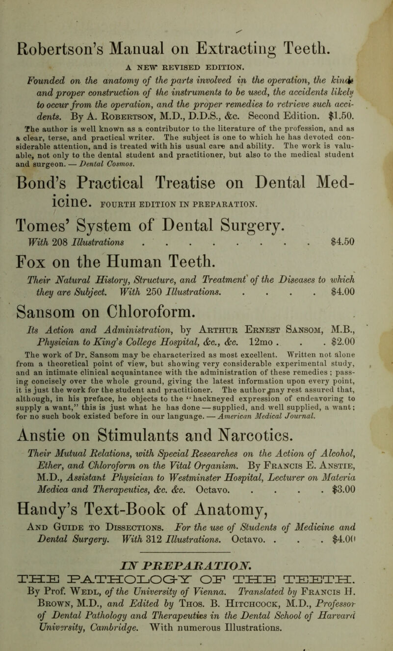 Robertson’s Manual on Extracting Teeth. A NEW REVISED EDITION. Founded on the anatomy of the parts involved in the operation^ the kiii(U and proper construction of the instruments to be usedy the accidents likely to occur from the operation, and the proper remedies to retrieve such acci- dents. By A. Robertson, M.D., D.D.S., &c. Second Edition. $1.50. The author is well known as a contributor to the literature of the profession, and as a clear, terse, and practical writer. The subject is one to which he has devoted con- siderable attention, and is treated with his usual care and ability. The work is valu- able, not only to the dental student and practitioner, but also to the medical student and surgeon, — Dental Cosmos. Bond’s Practical Treatise on Dental Med- • • ICinG. FOURTH EDITION IN PREPARATION. / Tomes’ System of Dental Surgery. With 208 Illustrations . . . . . . . . $4.50 Fox on the Human Teeth. Their Natural History, Structure, and Treatment of the Diseases to which they are Subject. With 250 Illustrations $4.00 Sansom on Chloroform. Its Action and Administration, by Arthur Ernest Sansom, M.B., Physician to King’s College Hospital, &e., dee. 12mo . . . $2.00 The work of Dr. Sansom may be characterized as most excellent. Written not alone from a theoretical point of view, but showing very considerable experimental study, and an intimate clinical acquaintance with the administration of these remedies ; pass- ing concisely over the whole ground, giving the latest information upon every point, it is just the work for the student and practitioner. The author jnay rest assured that, although, in his preface, he objects to the “ hackneyed expression of endeavoring to supply a want,” this is just what he has done — supplied, and well supplied, a want; for no such book existed before in our language. —American Medical Journal. Anstie on Stimulants and Narcotics. Their Mutual Relations, with Special Researches on the Action of Alcohol, Ether, and Chloroform on the Vital Organism. By Francis E. Anstie, M.D., Assistajd Physician to Westminster Hospital, Lecturer on Materia Medica and Therapeutics, dec. dec. Octavo $3.00 Handy’s Text-Book of Anatomy, And Guide to Dissections. For the use of Students of Medicine and Dental Surgery. With 312 Illustrations. Octavo. . . . $4.0(* IJN HHEHAHATIOJN. THE E^THOTjOG-Y OE THE TEETH. By Prof. Wedl, of the University of Vienna. Translated by Francis H. Brown, M.D., and Edited by Thos. B. Hitchcock, M.D., Professor of Dental Pathology and Therapeutics in the Dental School of Harvard University, Cambridge. With numerous Illustrations.