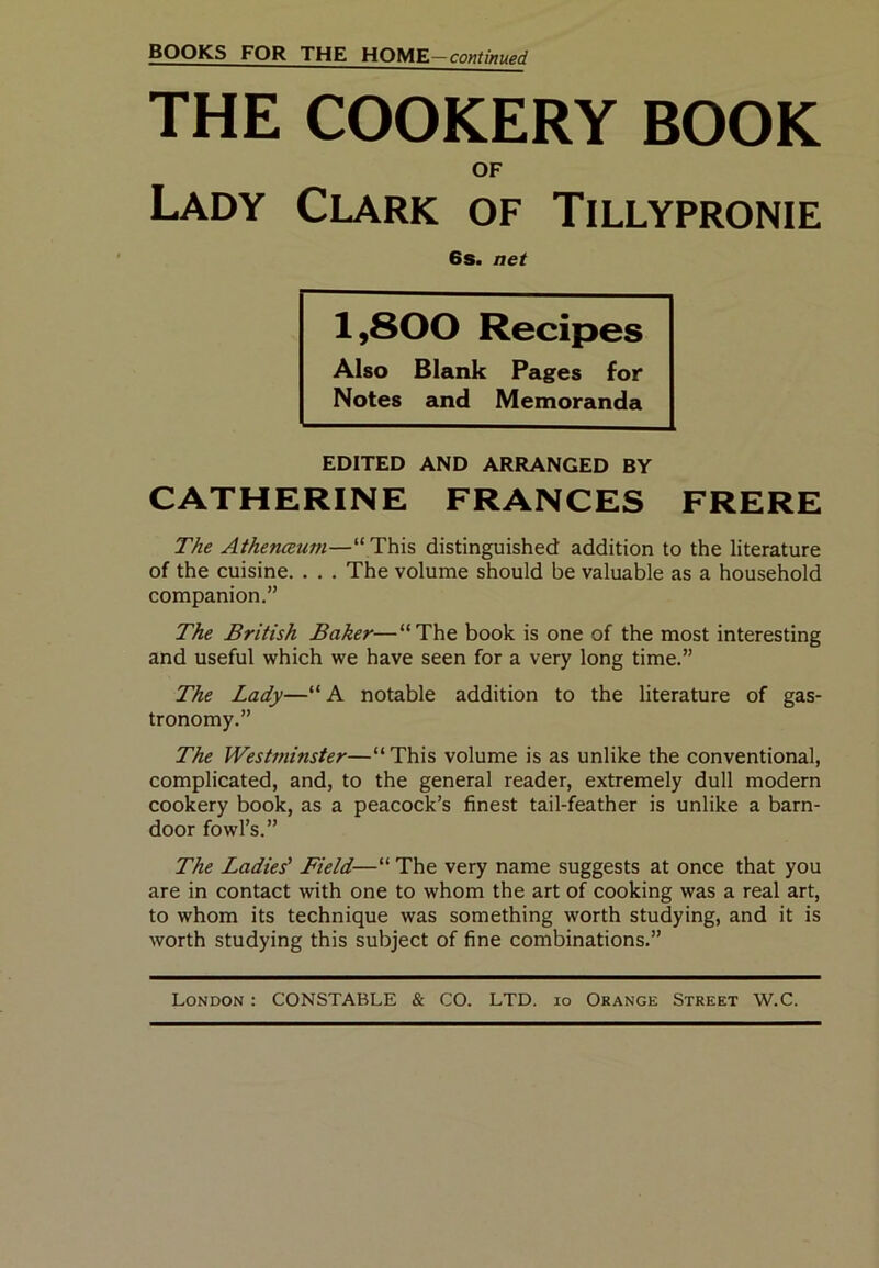 THE COOKERY BOOK OF Lady Clark of Tillypronie 6s. net 1,800 Recipes Also Blank Pages for Notes and Memoranda EDITED AND ARRANGED BY CATHERINE FRANCES FRERE The Athenceum—“ This distinguished addition to the literature of the cuisine. . . . The volume should be valuable as a household companion.” The British Baker—“The book is one of the most interesting and useful which we have seen for a very long time.” The Lady—“ A notable addition to the literature of gas- tronomy.” The Westminster—“ This volume is as unlike the conventional, complicated, and, to the general reader, extremely dull modern cookery book, as a peacock’s finest tail-feather is unlike a barn- door fowl’s.” The Ladies' Field—“ The very name suggests at once that you are in contact with one to whom the art of cooking was a real art, to whom its technique was something worth studying, and it is worth studying this subject of fine combinations.”