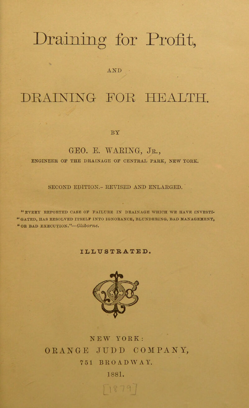 Draining for Profit, and DRAINING FOR HEALTH. BY GEO. E. WAKING, Jr., ENGINEER OF THE DRAINAGE OF CENTRAL PARK, NEW YORK. SECOND EDITION.- REVISED AND ENLARGED. “ EVERY REPORTED CASE OF FAILURE IN DRAINAGE WHICH WE HAVE INVESTI- “ GATED, HAS RESOLVED ITSELF INTO IGNORANCE, BLUNDERING, BAD MANAGEMENT, “or bad execution.”— Gisborne. ILLUSTRATED. NEW YORK: ORANGE JUDD COMPANY, 7 51 BROADWAY. 1881.