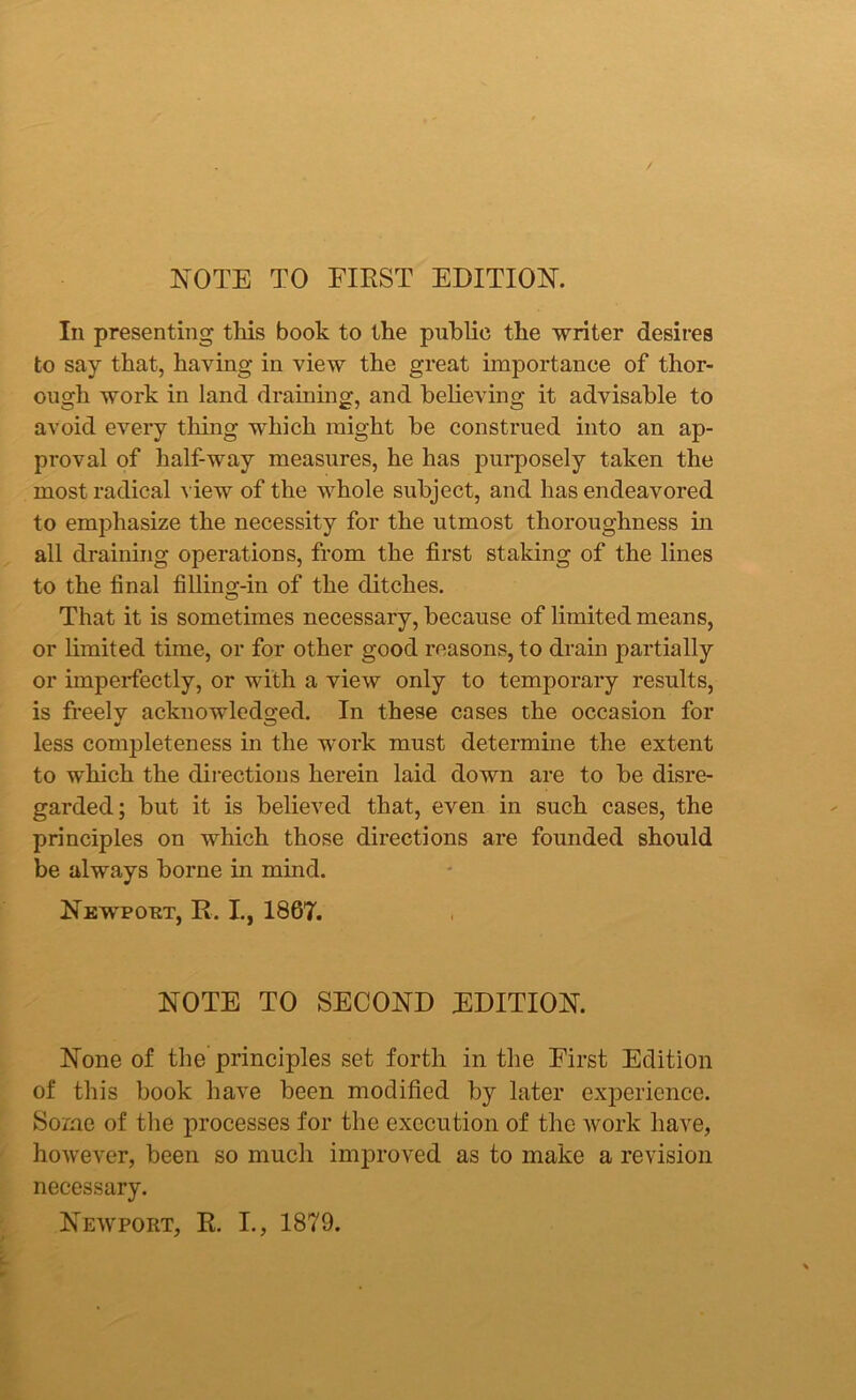 NOTE TO FIEST EDITION. In presenting this book to the public the writer desires to say that, having in view the great importance of thor- ough work in land draining, and believing it advisable to avoid every thing which might be construed into an ap- proval of half-way measures, he has purposely taken the most radical view of the whole subject, and has endeavored to emphasize the necessity for the utmost thoroughness in all draining operations, from the first staking of the lines to the final fillnm-in of the ditches. O That it is sometimes necessary, because of limited means, or limited time, or for other good reasons, to drain partially or imperfectly, or with a view only to temporary results, is freely acknowledged. In these cases the occasion for less completeness in the work must determine the extent to which the directions herein laid down are to be disre- garded; but it is believed that, even in such cases, the principles on which those directions are founded should be always borne in mind. Newport, R. I., 1867. NOTE TO SECOND EDITION. None of the principles set forth in the First Edition of this book have been modified by later experience. Some of the processes for the execution of the work have, however, been so much improved as to make a revision necessary. Newport, R. I., 1879.