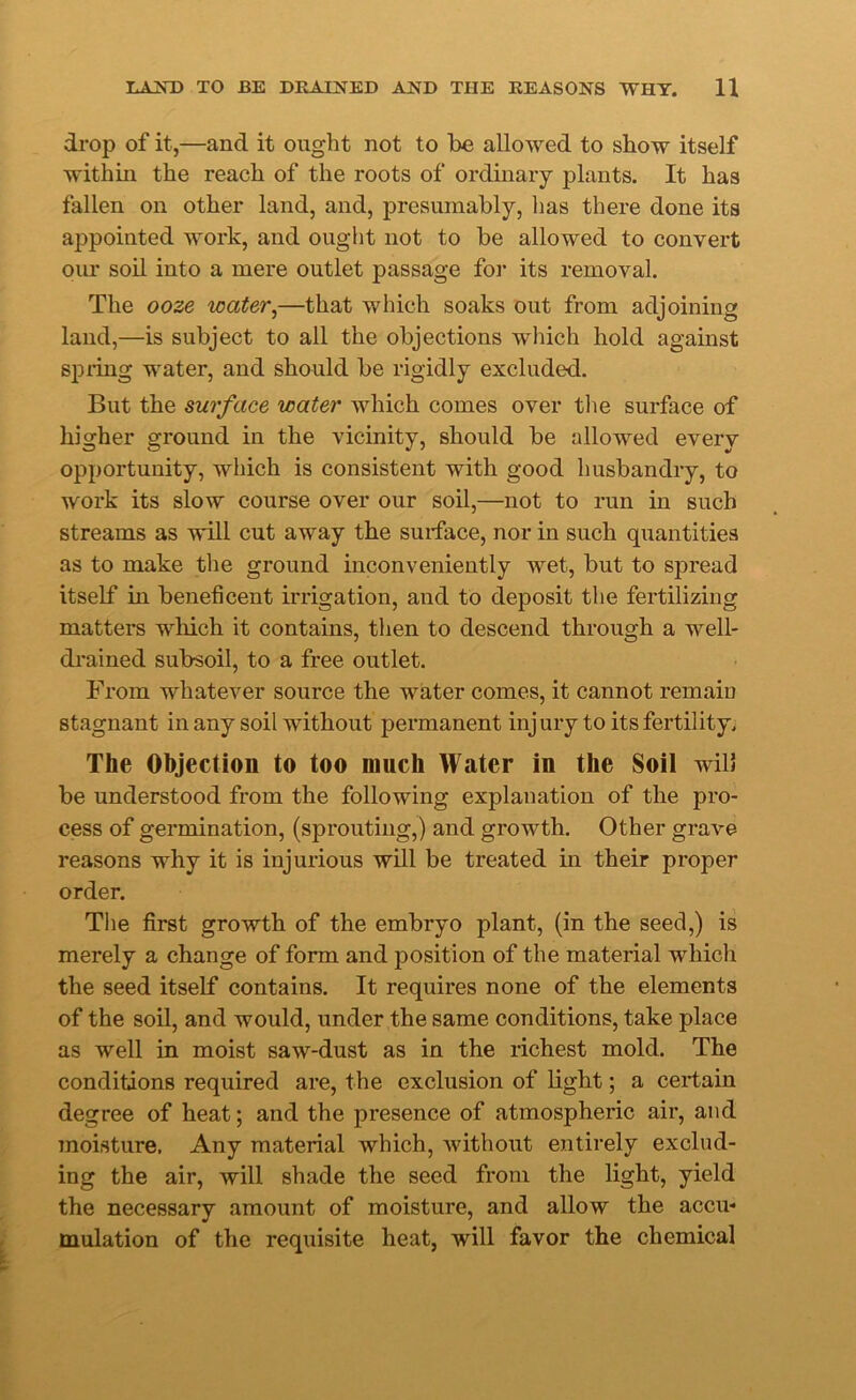 drop of it,—and it ought not to be allowed to show itself within the reach of the roots of ordinary plants. It has fallen on other land, and, presumably, lias there done its appointed work, and ought not to be allowed to convert our soil into a mere outlet passage for its removal. The ooze water,—that which soaks out from adjoining land,—is subject to all the objections which hold against spring water, and should be rigidly excluded. But the surface water which comes over the surface of higher ground in the vicinity, should be allowed every opportunity, which is consistent with good husbandry, to work its slow course over our soil,—not to run in such streams as will cut away the surface, nor in such quantities as to make the ground inconveniently wet, but to spread itself in beneficent irrigation, and to deposit the fertilizing matters which it contains, then to descend through a well- drained subsoil, to a free outlet. From whatever source the water comes, it cannot remain stagnant in any soil without permanent injury to its fertility. The Objection to too much Water in the Soil will be understood from the following explanation of the pro- cess of germination, (sprouting,) and growth. Other grave reasons why it is injurious will be treated in their proper order. The first growth of the embryo plant, (in the seed,) is merely a change of form and position of the material which the seed itself contains. It requires none of the elements of the soil, and would, under the same conditions, take place as well in moist saw-dust as in the richest mold. The conditions required are, the exclusion of light; a certain degree of heat; and the presence of atmospheric air, and moisture. Any material which, without entirely exclud- ing the air, will shade the seed from the light, yield the necessary amount of moisture, and allow the accu- mulation of the requisite heat, will favor the chemical