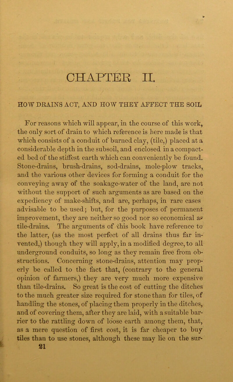 CHAPTER II. HOW DRAINS ACT, AND HOW THEY AFFECT THE SOIL For reasons which will appear, in the course of this work, the only sort of drain to which reference is here made is that which consists of a conduit of burned clay, (tile,) placed at a considerable depth in the subsoil, and enclosed in a compact- ed bed of the stilfest earth which can conveniently be found. Stone-drains, brush-drains, sod-drains, mole-plow tracks, and the various other devices for forming a conduit for the conveying away of the soakage-water of the land, are not without the support of such arguments as are based on the expediency of make-shifts, and are, perhaps, in rare cases advisable to be used; but, for the purposes of permanent improvement, they are neither so good nor so economical a? tile-drains. The arguments of this book have reference to the latter, (as the most perfect of all drains thus far in- vented,) though they will apply, in a modified degree, to all underground conduits, so long as they remain free from ob- structions. Concerning stone-drains, attention may prop- erly be called to the fact that, (contrary to the general opinion of farmers,) they are very much more expensive than tile-drains. So great is the cost of cutting the ditches to the much greater size required for stone than for tiles, of handling the stones, of placing them properly in the ditches, and of covering them, after they are laid, with a suitable bar- rier to the rattling down of loose earth among them, that, as a mere question of first cost, it is far cheaper to buy tiles than to use stones, although these may lie on the sur-