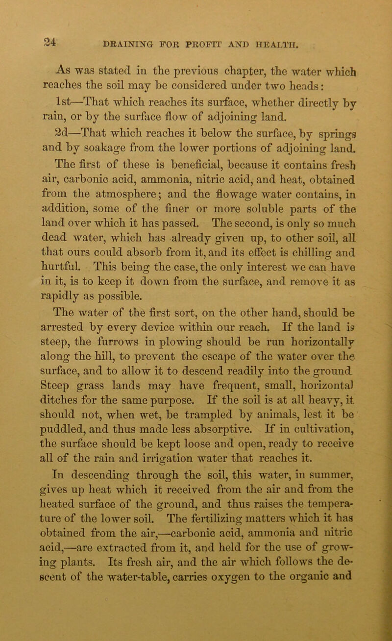 As was stated in the previous chapter, the water which reaches the soil may be considered under two heads: 1st—That which reaches its surface, whether directly by rain, or by the surface flow of adjoining land. 2d—That which reaches it below the surface, by springs and by soakage from the lower portions of adjoining land. The first of these is beneficial, because it contains fresh air, carbonic acid, ammonia, nitric acid, and heat, obtained from the atmosphere; and the fiowage water contains, in addition, some of the finer or more soluble parts of the land over which it has passed. The second, is only so much dead water, which has already given up, to other soil, all that ours could absorb from it, and its effect is chilling and hurtful. This being the case, the only interest we can have in it, is to keep it down from the surface, and remove it as rapidly as possible. The water of the first sort, on the other hand, should be arrested by every device within our reach. If the land is steep, the furrows in plowing should be run horizontally along the hill, to prevent the escape of the water over the surface, and to allow it to descend readily into the ground Steep grass lands may have frequent, small, horizontal ditches for the same purpose. If the soil is at all heavy, it should not, when wet, be trampled by animals, lest it be puddled, and thus made less absorptive. If in cultivation, the surface should be kept loose and open, ready to receive all of the rain and irrio-ation water that reaches it. O In descending through the soil, this water, in summer, gives up heat which it received from the air and from the heated surface of the ground, and thus raises the tempera- ture of the lower soil. The fertilizing matters which it has obtained from the air,—carbonic acid, ammonia and nitric acid,—are extracted from it, and held for the use of grow- ing plants. Its fresh air, and the air which follows the de- scent of the water-table, carries oxygen to the organic and