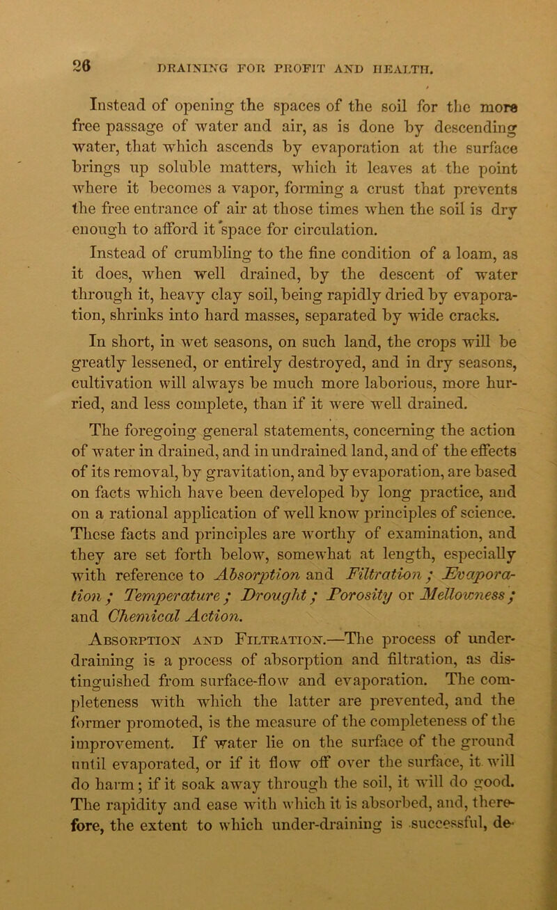 20 Instead of opening the spaces of the soil for the more free passage of water and air, as is done by descending water, that which ascends by evaporation at the surface brings up soluble matters, which it leaves at the point where it becomes a vapor, forming a crust that prevents the free entrance of air at those times when the soil is dry enough to afford it space for circulation. Instead of crumbling to the fine condition of a loam, as it does, when well drained, by the descent of water through it, heavy clay soil, being rapidly dried by evapora- tion, shrinks into hard masses, separated by wide cracks. In short, in wet seasons, on such land, the crops will be greatly lessened, or entirely destroyed, and in dry seasons, cultivation will always be much more laborious, more hur- ried, and less complete, than if it were well drained. The foregoing general statements, concerning the action of water in drained, and in undrained land, and of the effects of its removal, by gravitation, and by evaporation, are based on facts which have been developed by long practice, and on a rational application of well know principles of science. These facts and principles are worthy of examination, and they are set forth below, somewhat at length, especially with reference to Absorption and Filtration / Evapora- tion , Temperature, y Drought / Forosity or Mellowness / and Chemical Action. Absorption and Filtration.—The process of under- draining is a process of absorption and filtration, as dis- tinguished from surface-flow and evaporation. The com- pleteness with which the latter are prevented, and the former promoted, is the measure of the completeness of the improvement. If water lie on the surface of the ground until evaporated, or if it flow off over the surface, it will do harm; if it soak away through the soil, it will do good. The rapidity and ease with which it is absorbed, and, there- fore, the extent to which under-draining is successful, de^