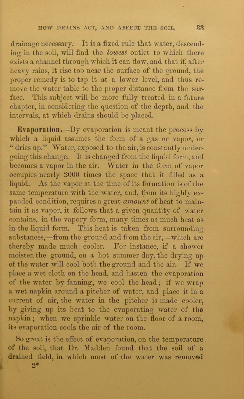 drainage necessary. It is a fixed rule that water, descend- ing in the soil, will find the lowest outlet to which there exists a channel through which it can flow, and that if, after heavy rains, it rise too near the surface of the ground, the proper remedy is to tap it at a lower level, and thus re- move the water table to the proper distance from the sur- face. Tins subject will be more fully treated in a future chapter, in considering the question of the depth, and the intervals, at which drains should be placed. Evaporation.—By evaporation is meant the process by which a liquid assumes the form of a gas or vapor, or “ dries up.” Water, exposed to the air, is constantly under- going this change. It is changed from the liquid form, and becomes a vapor in the air. Water in the form of vapor occupies nearly 2000 times the space that it filled as a liquid. As the vapor at the time of its formation is of the same temperature with the water, and, from its highly ex- panded condition, requires a great amount of beat to main- tain it as vapor, it follows that a given quantity of water contains, in the vapory form, many times as much heat as in the liquid form. This heat is taken from surrounding substances,—from the ground and from the air,—which are thereby made much cooler. For instance, if a shower moisten the ground, on a hot summer day, the drying up of the water will cool both the ground and the air. If we place a wet cloth on the head, and hasten the evaporation of the water by fanning, we cool the head; if we wrap a wet napkin around a pitcher of water, and place it in a current of air, the water in the pitcher is made cooler, by giving up its heat to the evaporating water of the napkin ; when we sprinkle water on the floor of a room, its evaporation cools the air of the room. So great is the effect of evaporation, on the temperature . of the soil, that Dr. Madden found that the soil of a drained field, in which most of the water was removed