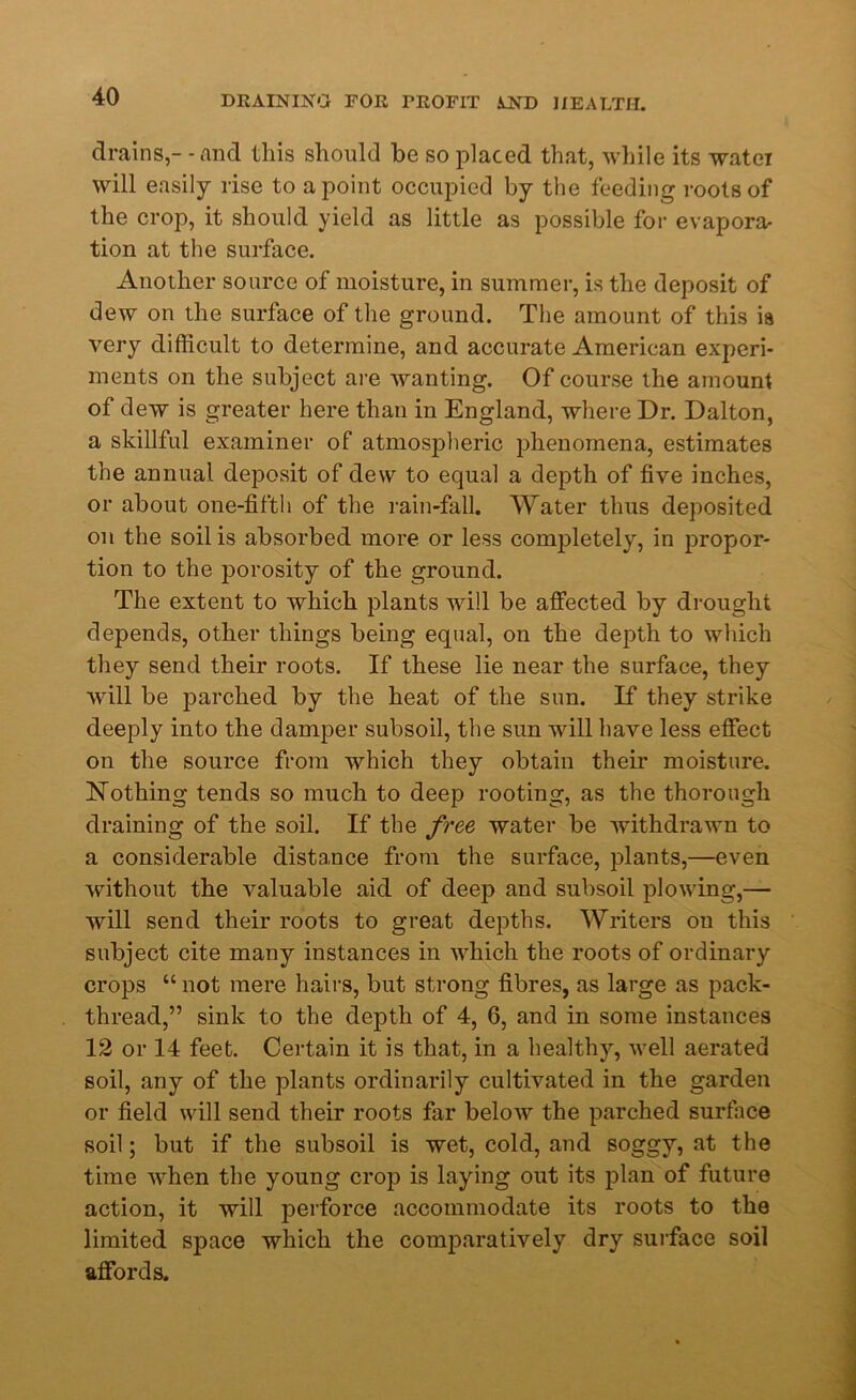 drains,- - and this should be so placed that, while its watei will easily rise to a point occupied by the feeding roots of the crop, it should yield as little as possible for evapora- tion at the surface. Another source of moisture, in summer, is the deposit of dew on the surface of the ground. The amount of this is very difficult to determine, and accurate American experi- ments on the subject are wanting. Of course the amount of dew is greater here than in England, where Dr. Dalton, a skillful examiner of atmospheric phenomena, estimates the annual deposit of dew to equal a depth of five inches, or about one-fifth of the rain-fall. Water thus deposited on the soil is absorbed more or less completely, in propor- tion to the porosity of the ground. The extent to which plants will be affected by drought depends, other things being equal, on the depth to which they send their roots. If these lie near the surface, they will be parched by the heat of the sun. If they strike deeply into the damper subsoil, the sun will have less effect on the source from which they obtain their moisture. Nothing tends so much to deep rooting, as the thorough draining of the soil. If the free water be withdrawn to a considerable distance from the surface, plants,—even without the valuable aid of deep and subsoil plowing,— will send their roots to great depths. Writers on this subject cite many instances in which the roots of ordinary crops “ not mere hairs, but strong fibres, as large as pack- thread,” sink to the depth of 4, 6, and in some instances 12 or 14 feet. Certain it is that, in a healthy, well aerated soil, any of the plants ordinarily cultivated in the garden or field will send their roots far below the parched surface soil; but if the subsoil is wet, cold, and soggy, at the time when the young crop is laying out its plan of future action, it will perforce accommodate its roots to the limited space which the comparatively dry surface soil affords.