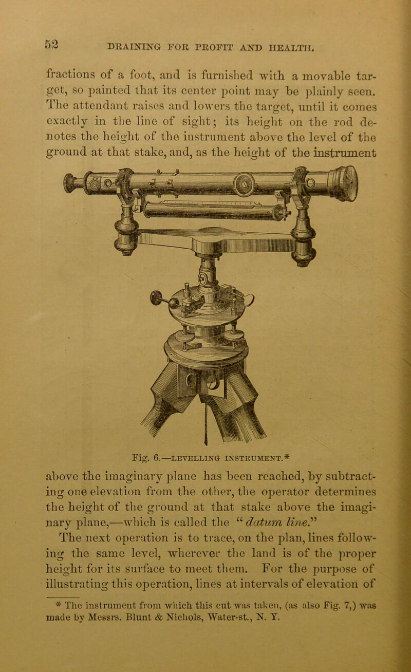 fractions of a foot, and is furnished with a movable tar- get, so painted that its center point may be plainly seen. The attendant raises and lowers the target, until it comes exactly in the line of sight; its height on the rod de- notes the height of the instrument above the level of the ground at that stake, and, as the height of the instrument Fig. 6.—LEVELLING INSTRUMENT.* above the imaginary plane has been reached, by subtract- ing one elevation from the other, the operator determines the height of the ground at that stake above the imagi- nary plane,—which is called the “ datum line” The next operation is to trace, on the plan, lines follow- ing the same level, wherever the land is of the proper height for its surface to meet them. For the purpose of illustrating this operation, lines at intervals of elevation of * The instrument from which this cut was taken, (as also Fig. 7,) was made by Messrs. Blunt & Nichols, Water-st., N. Y.