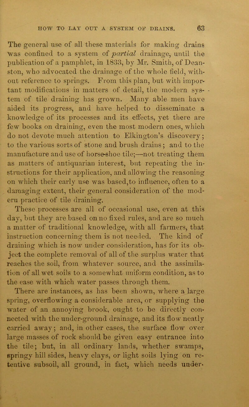 The general use of all these materials for making drains Was confined to a system of partial drainage, until the publication of a pamphlet, in 1833, by Mr. Smith, of Dean- ston, who advocated the drainage of the whole field, with- out reference to springs. From this plan, but with impor- tant modifications in matters of detail, the modern sys- - tem of tile draining has grown. Many able men have aided its progress, and have helped to disseminate a knowledge of its processes and its effects, yet there are few books on draining, even the most modern ones, which do not devote much attention to Elkington’s discovery; to the various sorts of stone and brush drains; and to the manufacture and use of horse-shoe tile;—not treating them as matters of antiquarian interest, but repeating the in- structions for their application, and allowing the reasoning on which their early use was based,to influence, often to a damaging extent, their general consideration of the mod- ern practice of tile draining. These processes are all of occasional use, even at this day, but they are based on no fixed rules, and are so much a matter of traditional knowledge, with all farmers, that instruction concerning them is not needed. The kind of draining which is now under consideration, has for its ob- ject the complete removal of all of the surplus water that reaches the soil, from whatever source, and the assimila- tion of all wet soils to a somewhat uniform condition, as to the ease with which water passes through them. There are instances, as has been shown, where a large spring, overflowing a considerable area, or supplying the water of an annoying brook, ought to be directly con- nected with the under-ground drainage, and its flow neatly carried away; and, in other cases, the surface flow over large masses of rock should be given easy entrance into the tile; but, in all ordinary lands, whether swamps, springy hill sides, heavy clays, or light soils lying on re- tentive subsoil, all ground, in fact, which needs under-