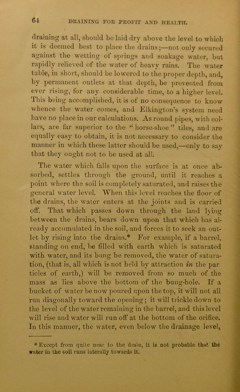 draining at all, should bo laid dry above the level to which it is deemed best to place the drains;—not only secured against the wetting of springs and soakage water, but rapidly relieved of the water of heavy rains. The water table, in short, should be lowered to the proper depth, and, by permanent outlets at that depth, be prevented from ever rising, for any considerable time, to a higher level. This being accomplished, it is of no consequence to know whence the water comes, and Elkington’s system need have no place in our calculations. As round pipes, with col- lars, are far superior to the “ horse-shoe ” tiles, and are equally easy to obtain, it is not necessary to consider the manner in which these latter should be used,—only to say that they ought not to be used at all. The water which falls upon the surface is at once ab- sorbed, settles through the ground, until it reaches a point where the soil is completely saturated, and raises the general water level. When this level reaches the floor of the drains, the water enters at the joints and is carried off. That which passes down through the land lying between the drains, bears down upon that which has al- ready accumulated in the soil, and forces it to seek an out- let by rising into the drains.* For example, if a barrel, standing on end, be filled with earth which is saturated with water, and its bung be removed, the water of satura- tion, (that is, all Avhich is not held by attraction in the par tides of earth,) will be removed from so much of the mass as lies above the bottom of the bung-hole. If a bucket of water be now poured upon the top, it will not all run diagonally toward the opening; it will trickle down to the level of the water remaining in the barrel, and this level will rise and water will run off at the bottom of the orifice. In this manner, the water, even below the drainage level, * Except from quite near to tlie drain, it is not probable that the water in the soil runs laterally towards it.