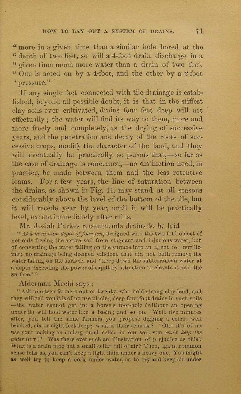 “ more in a given time than a similar hole bored at the “ depth of two feet, so will a 4-foot drain discharge in a “ given time much more water than a drain of two feet. “ One is acted on by a 4-foot, and the other by a 2-foot £ pressure.” If any single fact connected with tile-drainage is estab- lished, beyond all possible doubt, it is that in the stiffest clay soils ever cultivated, drains four feet deep will act effectually; the water will find its way to them, more and more freely and completely, as the drying of successive years, and the penetration and decay of the roots of suc- cessive crops, modify the character of the land, and they will eventually be practically so porous that,—so far as the ease of drainage is concerned,—no distinction need, in practice, be made between them and the less retentive loams. For a few years, the line of saturation between the drains, as shown in Fig. 11, may stand at all seasons considerably above the level of the bottom of the tile, but it will recede year by year, until it will be practically level, except immediately after rains. Mr. Josiah Parkes recommends drains to be laid “ At a minimum depth offour feel, designed with the two-fold object of not only freeing the active soil from stagnant and injurious water, but of converting the water falling on the surface into an agent for fertiliz- ing; no drainage beiug deemed efficient that did not both remove the water falling on the surface, and ‘ keep down the subterranean water at a depth exceeding the power of capillary attraction to elevate it near the surface.’ ” Alderman Mechi says: “Ask nineteen farmers out of twenty, who hold strong clay land, and they will tell you it is of no use placing deep four-foot drains in such soils —the water cannot get in; a horse’s foot-hole (without an opening under it) will hold water like a basin; and so on. Well, five minutes after, you tell the same farmers you propose digging a cellar, well bricked, six or eight feet deep ; what is their remark ? ‘ Oh ! it’s of no use your making an underground cellar in our soil, you can't keep the viater out ! ’ Was there ever such an illustration of prejudice as this ? What is a drain pipe but a small cellar full of air? Then, again, common sense tells us, you can’t keep a light fluid under a heavy one. You might as well try to keep a cork under water, as to try and keep air under