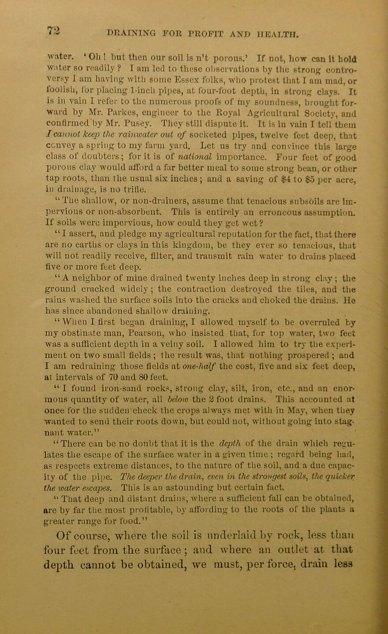 water. 4 Oh ! but then our soil is n’t porous.’ If not, liow can it hold water so readily ? I am led to these observations by the strong contro- versy I am having with some Essex folks, who protest that I am mad, or foolish, for placing 1-ineh pipes, at four-foot depth, in strong clays. It is in vain I refer to the numerous proofs of my soundness, brought for- ward by Mr. Parkes, engineer to the Royal Agricultural Society, and confirmed by Mr. Pusey. They still dispute it. It is in vain I tell them I cannot keep the rainwater out of socketed pipes, twelve feet deep, that convey a spring to my farm yard. Let us try and convince this large class of doubters; for it is of national importance. Four feet of good porous clay would afford a far better meal to some stroug bean, or other tap roots, than the usual six inches; and a saving of $4 to §5 per acre, in drainage, is no trifie. “ The shallow, or non-drainers, assume that tenacious subsoils are im- pervious or non-absorbent. This is entirely an erroneous assumption. If soils were impervious, how could they get wet ? “ I assert, and pledge my agricultural reputation for the fact, that there are no earths or clays in this kingdom, be they ever so tenacious, that will not readily receive, filter, and transmit rain water to drains placed five or more feet deep. “A neighbor of mine drained twenty inches deep in strong clay; the ground cracked widely ; the contraction destroyed the tiles, and the rains washed the surface soils into the cracks and choked the drains. He has since abandoned shallow draining. “ When I first began draining, I allowed myself to be overruled by my obstinate man, Pearson, who insisted that, for top water, two feet was a sufficient depth in a veiny soil. I allowed him to try the experi- ment on two small fields ; the result was, that nothing prospered ; and I am redraining those fields at one-half the cost, five and six feet deep, at intervals of 70 and 80 feet. “ I found iron-sand rocks, strong clay, silt, iron, etc., and an enor- mous quantity of water, all below the 2 foot drains. This accounted at once for the sudden check the crops always met with in May, when they wanted to send their roots down, but could not, without going into stag- nant water.” “There can be no doubt that it is the depth of the drain which regu- lates the escape of the surface water in a given time; regard beiug had, as respects extreme distances, to the nature of the soil, and a due capac- ity of the pipe. The deeper the drain, even in the strongest soils, the quicker the water escapes. This is an astounding but certain fact. 41 That deep and distant drains, where a sufficient fall can be obtained, are by far the most profitable, by affording to the roots of the plants a greater range for food.” Of course, where the soil is underlaid by rock, less titan four feet from the surface ; and where an outlet at that depth cannot be obtained, we must, per force, drain less