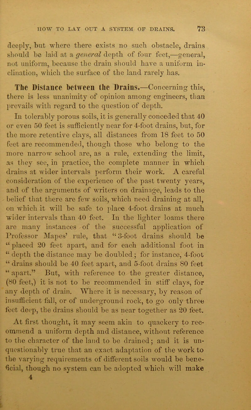 deeply, but where there exists no such obstacle, drains should be laid at a general depth of four feet,—general, not uniform, because the drain should have a uniform in- clination, which the surface of the land rarely has. The Distance between the Drains.—Concerning this, there is less unanimity of opinion among engineers, than prevails with regard to the question of dej^tli. In tolerably porous soils, it is generally conceded that 40 or even 50 feet is sufficiently near for 4-foot drains, but, for the more retentive clays, all distances from 18 feet to 50 feet are recommended, though those who belong to the more narrow school are, as a rule, extending the limit, as they see, in practice, the complete manner in which drains at wider intervals perform their work. A careful consideration of the experience of the past twenty years, and of the arguments of writers on drainage, leads to the belief that there are few soils, which need draining at all, on which it will be safe to place 4-foot drains at much wider intervals than 40 feet. In the lighter loams there are many instances of the successful application of Professor Mapes’ rule, that “ 3-foot drains should be “ placed 20 feet apart, and for each additional foot in “ depth the distance may be doubled; for instance, 4-foot “ drains should be 40 feet apart, and 5-foot drains 80 feet “ apart.” But, with reference to the greater distance, (80 feet,) it is not to be recommended in stiff clays, for any depth of drain. Where it is necessary, by reason of insufficient fall, or of underground rock, to go only three feet deep, the drains should be as near together as 20 feet. At first thought, it may seem akin to quackery to rec- ommend a uniform depth and distance, without reference to the character of the land to be drained; and it is un- questionably true that an exact adaptation of the work to the varying requirements of different soils would be bene- ficial, though no system can be adopted which will make 4