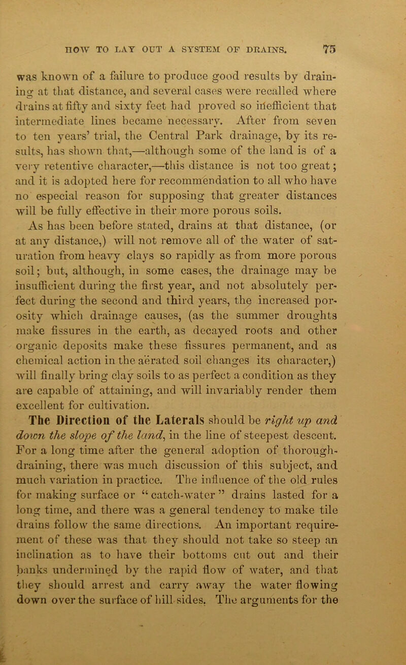 was known of a failure to produce good results by drain- ins: at that distance, and several cases were recalled where drains at fifty and sixty feet had proved so iiiefficient that intermediate lines became necessary. After from seven to ten years’ trial, the Central Park drainage, by its re- sults, has shown that,—although some of the land is of a very retentive character,—this distance is not too great; and it is adopted here for recommendation to all who have no especial reason for supposing that greater distances will be fully effective in their more porous soils. As has been before stated, drains at that distance, (or at any distance,) will not remove all of the water of sat- uration from heavy clays so rapidly as from more porous soil; but, although, in some cases, the drainage may be insufficient during the first year, and not absolutely per- fect during the second and third years, the increased por- osity which drainage causes, (as the summer droughts make fissures in the earth, as decayed roots and other organic deposits make these fissures permanent, and as chemical action in the aerated soil changes its character,) will finally bring clay soils to as perfect a condition as they are capable of attaining, and will invariably render them excellent for cultivation. The Direction of the Laterals should be right up and. down the slope of the land, in the line of steepest descent. For a long time after the general adoption of thorough- draining, there was much discussion of this subject, and much variation in practice. The influence of the old rules for making surface or “ catch-water ” drains lasted for a long time, and there was a general tendency to make tile drains follow the same directions. An important require- ment of these was that they should not take so steep an inclination as to have their bottoms cut out and their banks undermined by the rapid flow of water, and that they should arrest and carry away the water flowing down over the surface of hill sides. The arguments for the