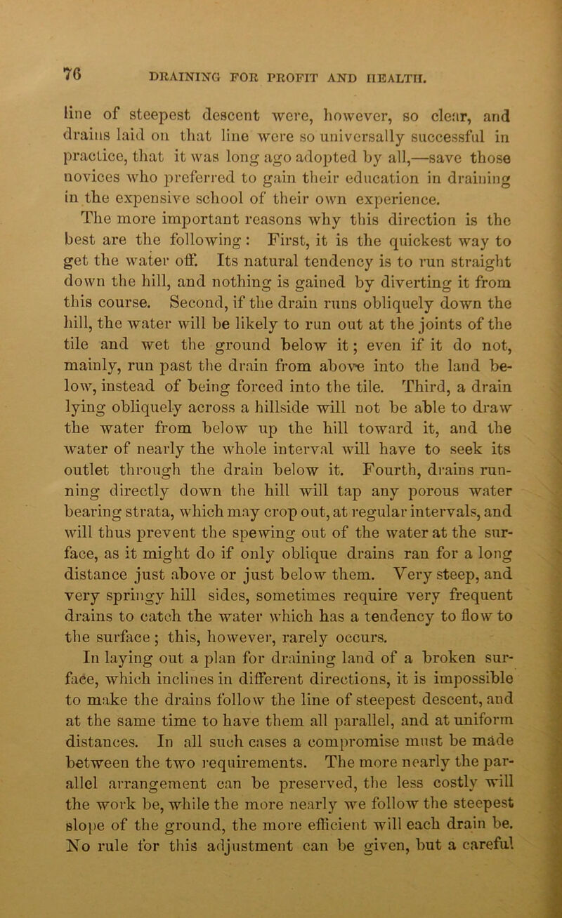 line of steepest descent were, however, so cle.'ir, and drains laid on that line were so universally successful in practice, that it was long ago adopted by all,—save those novices who preferred to gain their education in draining in the expensive school of their own experience. The more important reasons why this direction is the best are the following: First, it is the quickest way to get the water off. Its natural tendency is to run straight down the hill, and nothing is gained by diverting it from this course. Second, if the drain runs obliquely down the hill, the water will be likely to run out at the joints of the tile and wet the ground below it; even if it do not, mainly, run past the drain from above into the land be- low, instead of being forced into the tile. Third, a drain lying obliquely across a hillside will not be able to draw the water from below up the hill toward it, and the water of nearly the whole interval will have to seek its outlet through the drain below it. Fourth, drains run- ning directly down the hill will tap any porous water bearing strata, which may crop out, at regular intervals, and will thus prevent the spewing out of the water at the sur- face, as it might do if only oblique drains ran for a long distance just above or just below them. Very steep, and very springy hill sides, sometimes require very frequent drains to catch the water which has a tendency to flow to the surface; this, however, rarely occurs. In laying out a plan for draining land of a broken sur- face, which inclines in different directions, it is impossible to make the drains follow the line of steepest descent, and at the same time to have them all parallel, and at uniform distances. In all such cases a compromise must be made between the two requirements. The more nearly the par- allel arrangement can be preserved, the less costly will the work be, while the more nearly we follow the steepest slope of the ground, the more efficient will each drain be. No rule for this adjustment can be given, but a careful