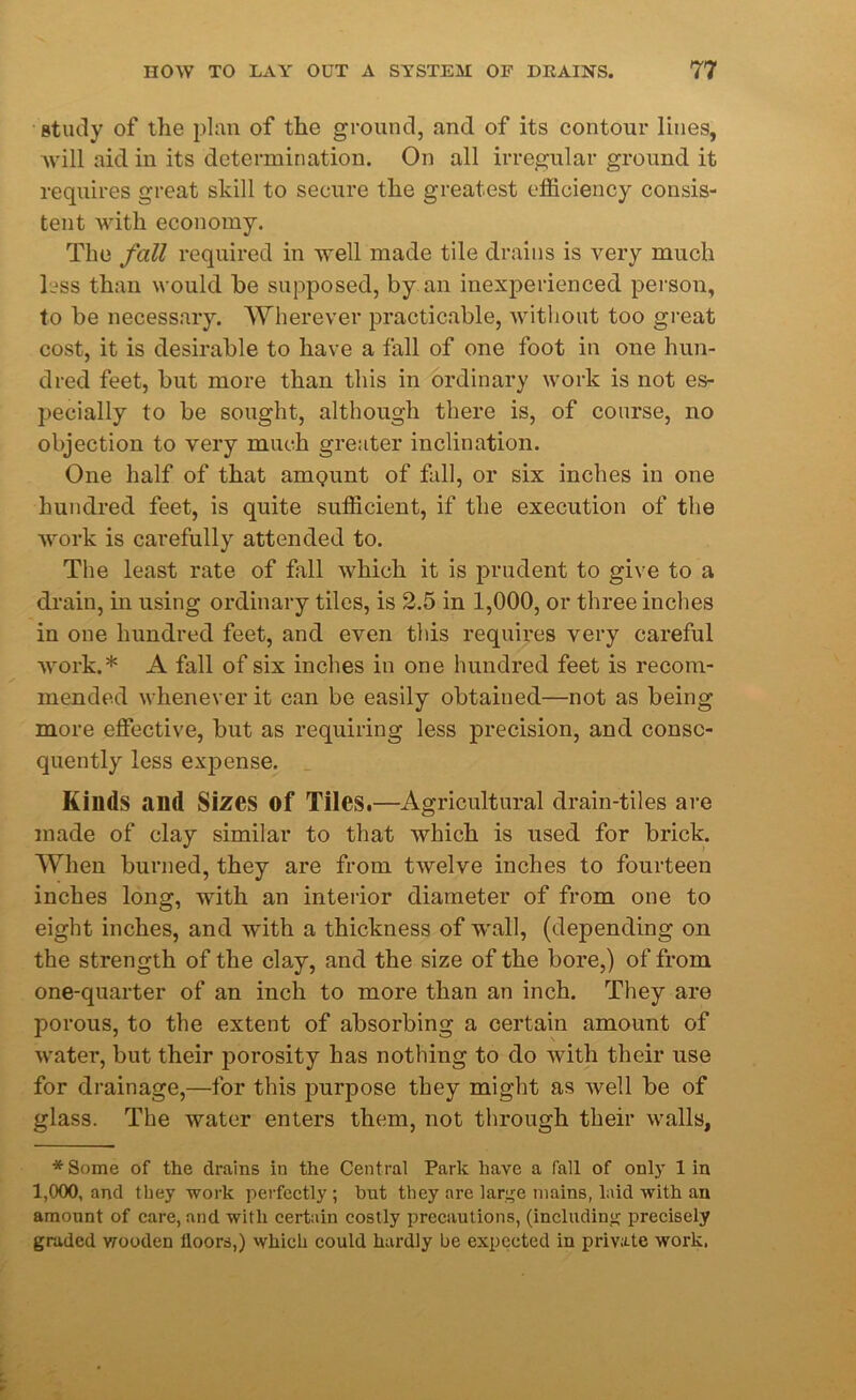 study of the plan of the ground, and of its contour lines, will aid in its determination. On all irregular ground it requires great skill to secure the greatest efficiency consis- tent with economy. The fall required in well made tile drains is very much less than would he supposed, by an inexperienced person, to be necessary. Wherever practicable, without too great cost, it is desirable to have a fall of one foot in one hun- dred feet, but more than this in ordinary work is not es- pecially to be sought, although there is, of course, no objection to very much greater inclination. One half of that amQunt of fall, or six inches in one hundred feet, is quite sufficient, if the execution of the work is carefully attended to. The least rate of fall which it is prudent to give to a drain, in using ordinary tiles, is 2.5 in 1,000, or three inches in one hundred feet, and even this requires very careful work.* A fall of six inches in one hundred feet is recom- mended whenever it can be easily obtained—not as being more effective, but as requiring less precision, and conse- quently less expense. Kinds and Sizes Of Tiles.—Agricultural drain-tiles are made of clay similar to that which is used for brick. When burned, they are from twelve inches to fourteen inches long, with an interior diameter of from one to eight inches, and with a thickness of wall, (depending on the strength of the clay, and the size of the bore,) of from one-quarter of an inch to more than an inch. They are porous, to the extent of absorbing a certain amount of water, but their porosity has nothing to do with their use for drainage,—for this purpose they might as well be of glass. The water enters them, not through their walls, * Some of the drains in the Central Park have a fall of only 1 in 1,000, and they work perfectly ; but they are large mains, laid with an amount of care, and with certain costly precautions, (including precisely graded wooden floors,) which could hardly be expected in private work.