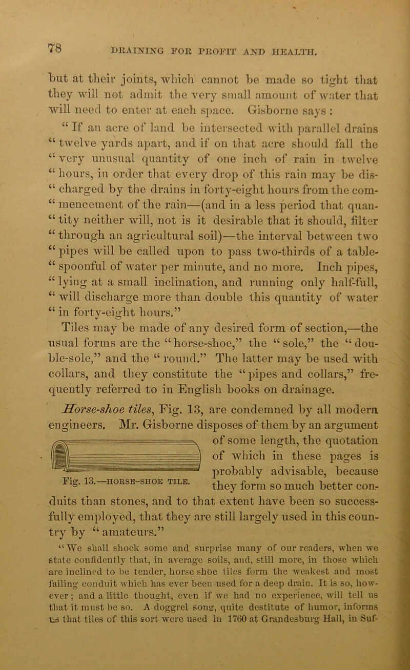 but at their joints, which cannot be made so tight that they will not admit the very small amount of water that will need to enter at each space. Gisborne says : “ If an acre of land lie intersected with parallel drains “ twelve yards apart, and if on that acre should fall the “very unusual quantity of one inch of rain in twelve “ hours, in order that every drop of this rain may be dis- “ charged by the drains in forty-eight hours from the com- “ mencement of the rain—(and in a less period that quan- “ tity neither will, not is it desirable that it should, filter “ through an agricultural soil)—the interval between two “ pipes will be called upon to pass two-thirds of a table- “ spoonful of water per minute, and no more. Inch pipes, “ lying at a small inclination, and running only half-full, “ will discharge more than double this quantity of water “ in forty-eight hours.” Tiles may be made of any desired form of section,—the usual forms are the “horse-shoe,” the “sole,” the “dou- ble-sole,” and the “ round.” The latter may be used with collars, and they constitute the “ pipes and collars,” fre- quently referred to in English books on drainage. Horse-shoe tiles, Fig. 13, are condemned by all modern engineers. Mr. Gisborne disposes of them by an argument of some length, the quotation of which in these pages is probably advisable, because Fig. 13,-iiokse-shoe tile. they form so much better con- duits than stones, and to that extent have been so success- fully employed, that they are still largely used in this coun- try by “ amateurs.” “We shall shock some and surprise many of our readers, when we state confidently that, in average soils, and, still more, in those which are inclined to be tender, horseshoe tiles form the weakest and most failing conduit which has ever been used for a deep drain. It is so, how- ever ; and a little thought, even if we had no experience, will tell us that it must he so. A doggrel song, quite destitute of humor, informs us that tiles of this sort were used in 1760 at Grandesburg Hall, in Suf-