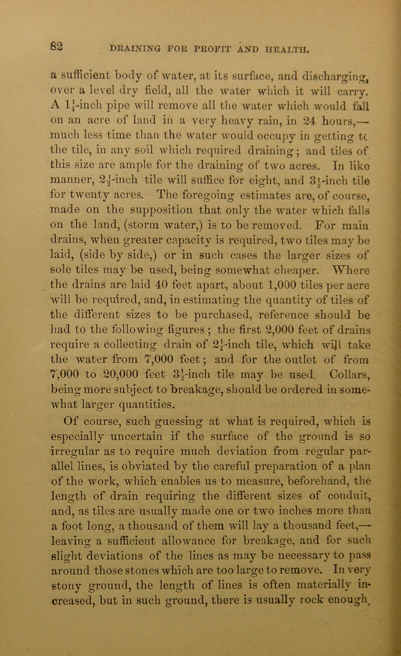 a sufficient body of water, at its surface, and discharging, over a level dry field, all the water which it will carry. A l|-inch pipe will remove all the water which would fall on an acre of land in a very heavy rain, in 24 hours,— much less time than the water would occupy in getting tc the tile, in any soil which required draining; and tiles of this size are ample for the draining of two acres. In liko manner, 2^-inch tile will suffice for eight, and 31-inch tile for twenty acres. The foregoing estimates are, of course, made on the supposition that only the water which falls on the land, (storm water,) is to be removed. For main drains, when greater capacity is required, two tiles may be laid, (side by side,) or in such cases the larger sizes of sole tiles may be used, being somewhat cheaper. Where the drains are laid 40 feet apart, about 1,000 tiles per acre will be required, and, in estimating the quantity of tiles of the different sizes to be purchased, reference should be had to the following figures ; the first 2,000 feet of drains require a collecting drain of 21-inch tile, which wifi take the water from 7,000 feet; and for the outlet of from 7,000 to 20,000 feet 31-inch tile may be used. Collars, being more subject to breakage, should be ordered in some- what larger quantities. Of course, such guessing at what is required, which is especially uncertain if the surface of the ground is so irregular as to require much deviation from regular par- allel lines, is obviated by the careful preparation of a plan of the work, which enables us to measure, beforehand, the length of drain requiring the different sizes of conduit, and, as tiles are usually made one or two inches more than a foot long, a thousand of them will lay a thousand feet,— leaving a sufficient allowance for breakage, and for such slight deviations of the lines as may be necessary to pass around those stones which are too large to remove. In very 6tony ground, the length of lines is often materially in- creased, but in such ground, there is usually rock enough.