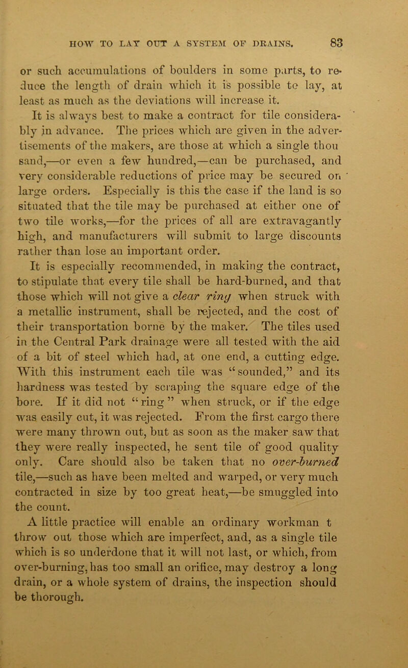 or such accumulations of boulders in some parts, to re- duce the length of drain which it is possible te lay, at least as much as the deviations will increase it. It is always best to make a contract for tile considera- bly in advance. The prices which are given in the adver- tisements of the makers, are those at which a single thou sand,—or even a few hundred,—can be purchased, and very considerable reductions of price may be secured on large orders. Especially is this the case if the land is so situated that the tile may be purchased at either one of two tile works,—for the prices of all are extravagantly high, and manufacturers will submit to large discounts rather than lose an important order. It is especially recommended, in making the contract, to stipulate that every tile shall be hard-burned, and that those which will not give a clear ring when struck with a metallic instrument, shall be rejected, and the cost of their transportation borne by the maker. The tiles used in the Central Park drainage were all tested with the aid of a bit of steel which had, at one end, a cutting edge. With this instrument each tile was “ sounded,” and its hardness was tested by scraping the square edge of the bore. If it did not “ ring ” when struck, or if the edge was easily cut, it was rejected. From the first cargo there were many thrown out, but as soon as the maker saw that they were really inspected, he sent tile of good quality only. Care should also be taken that no over-burned tile,—such as have been melted and warped, or very much contracted in size by too great heat,—be smuggled into the count. A little practice will enable an ordinary workman t throw out those which are imperfect, and, as a single tile which is so underdone that it will not last, or which, from over-burning, has too small an orifice, may destroy a long drain, or a whole system of drains, the inspection should be thorough.