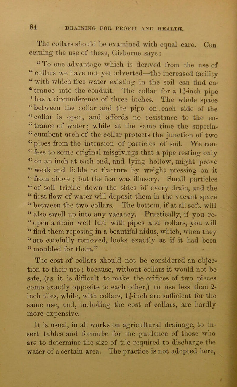 The collars should be examined with equal care. Con cerning the use of these, Gisborne says: “ To one advantage Avhich is derived from the use of “ collars we have not yet adverted—the increased facility “ with which free water existing in the soil can find en- trance into the conduit. The collar for a U-inch pipe ‘ has a circumference of three inches. The whole space “between the collar and the pipe on .each side of the “ collar is open, and affords no resistance to the en- trance of water; while at the same time the superin- “ cumbent arch of the collar protects the junction of two “ pipes from the intrusion of particles of soil. We con- “ fess to some original misgivings that a pipe resting only “ on an inch at each end, and lying hollow, might prove “ weak and liable to fracture by weight pressing on it “ from above ; but the fear was illusory. Small particles “ of soil trickle down the sides of every drain, and the “ first flow of water will deposit them in the vacant space “ between the two collars. The bottom, if at all soft, will “ also swell up into any vacancy. Practically, if you re- “ open a drain well laid with pipes and collars, you will “ find them reposing in a beautiful nidus, which, when they “are carefully removed, looks exactly as if it had been “ moulded for them.” The cost of collars should not be considered an objec- tion to their use; because, without collars it would not be safe, (as it is difficult to make the orifices of two pieces come exactly opposite to each other,) to use less than 2- inch tiles, while, with collars, l^-inch are sufficient for the same use, and, including the cost of collars, are hardly more expensive. It is usual, in all works on agricultural drainage, to in- sert tables and formulae for the guidance of those who are to determine the size of tile required to discharge the water of a certain area. The practice is not adopted here,