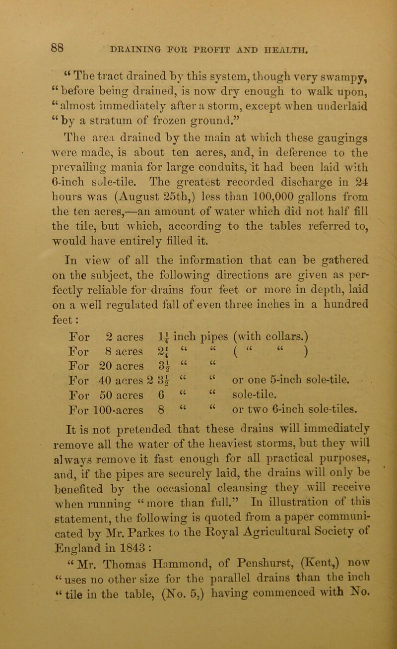 “ The tract drained by this system, though very swampy, “ before being drained, is now dry enough to walk upon, “almost immediately after a storm, except when underlaid “ by a stratum of frozen ground.” The area drained by the main at which these gaugings were made, is about ten acres, and, in deference to the prevailing mania for large conduits, it had been laid with 6-inch sMe-tile. The greatest recorded discharge in 24 hours was (August 25th,) less than 100,000 gallons from the ten acres,—an amount of water which did not half fill the tile, but which, according to the tables referred to, would have entirely filled it. In view of all the information that can be gathered on the subject, the following directions are given as per- fectly reliable for drains four feet or more in depth, laid on a well regulated fall of even three inches in a hundred feet: For 2 acres u inch For 8 acres tt For 20 acres 3 b a For 40 acres 2 3| u For 50 acres 6 u For 100-acres 8 u pipes (with collars.) u ^ a a ^ a “ or one 5-incli sole-tile. “ sole-tile. “ or two 6-inch sole-tiles. It is not pretended that these drains will immediately remove all the water of the heaviest storms, but they will always remove it fast enough for all practical purposes, and, if the pipes are securely laid, the drains will only be benefited by the occasional cleansing they will receive when running “ more than full.” In illustration of this statement, the following is quoted from a paper communi- cated by Mr. Parkes to the Royal Agricultural Society of England in 1843 : “Mr. Thomas Hammond, of Penshurst, (Kent,) now “ uses no other size for the parallel drains than the inch “ tile in the table, (No. 5,) having commenced with No.