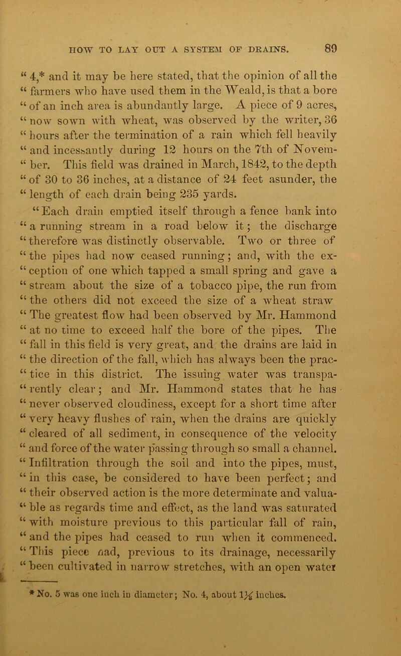 “ 4,* and it may be here stated, that the opinion of all the “ farmers who have used them in the Weald, is that a bore “ of an inch area is abundantly large. A piece of 9 acres, “ now sown with wheat, was observed by the writer, 36 “ hours after the termination of a rain which fell heavily “ and incessantly during 12 hours on the 7th of Novetn- “ ber. This field was drained in March, 1842, to the depth 44 of 30 to 36 inches, at a distance of 24 feet asunder, the 44 length of each drain being 235 yards. 44 Each drain emptied itself through a fence bank into 44 a running stream in a road below it; the discharge 44 therefore was distinctly observable. Two or three of 44 the pipes had now ceased running; and, with the ex- 44 ception of one which tapped a small spring and gave a 44 stream about the size of a tobacco pipe, the run from 44 the others did not exceed the size of a wheat straw 44 The greatest flow had been observed by Mr. Hammond 44 at no time to exceed half the bore of the pipes. The 44 fall in this field is very great, and the drains are laid in 44 the direction of the fall, which has always been the prac- 44 tice in this district. The issuing water was transpa- 44 rently clear; and Mr. Hammond states that he has 44 never observed cloudiness, except for a short time after 44 very heavy flushes of rain, when the drains are quickly 44 cleared of all sediment, in consequence of the velocity 44 and force of the water passing through so small a channel. 44 Infiltration through the soil and into the pipes, must, 44 in this case, be considered to have been perfect; and 44 their observed action is the more determinate and valua- 44 ble as regards time and effect, as the land was saturated 44 with moisture previous to this particular fall of rain, 44 and the pipes had ceased to run when it commenced. 44 This piece nad, previous to its drainage, necessarily “been cultivated in narrow stretches, with an open water * No. 5 was one inch in diameter; No. 4, about 1% inches.