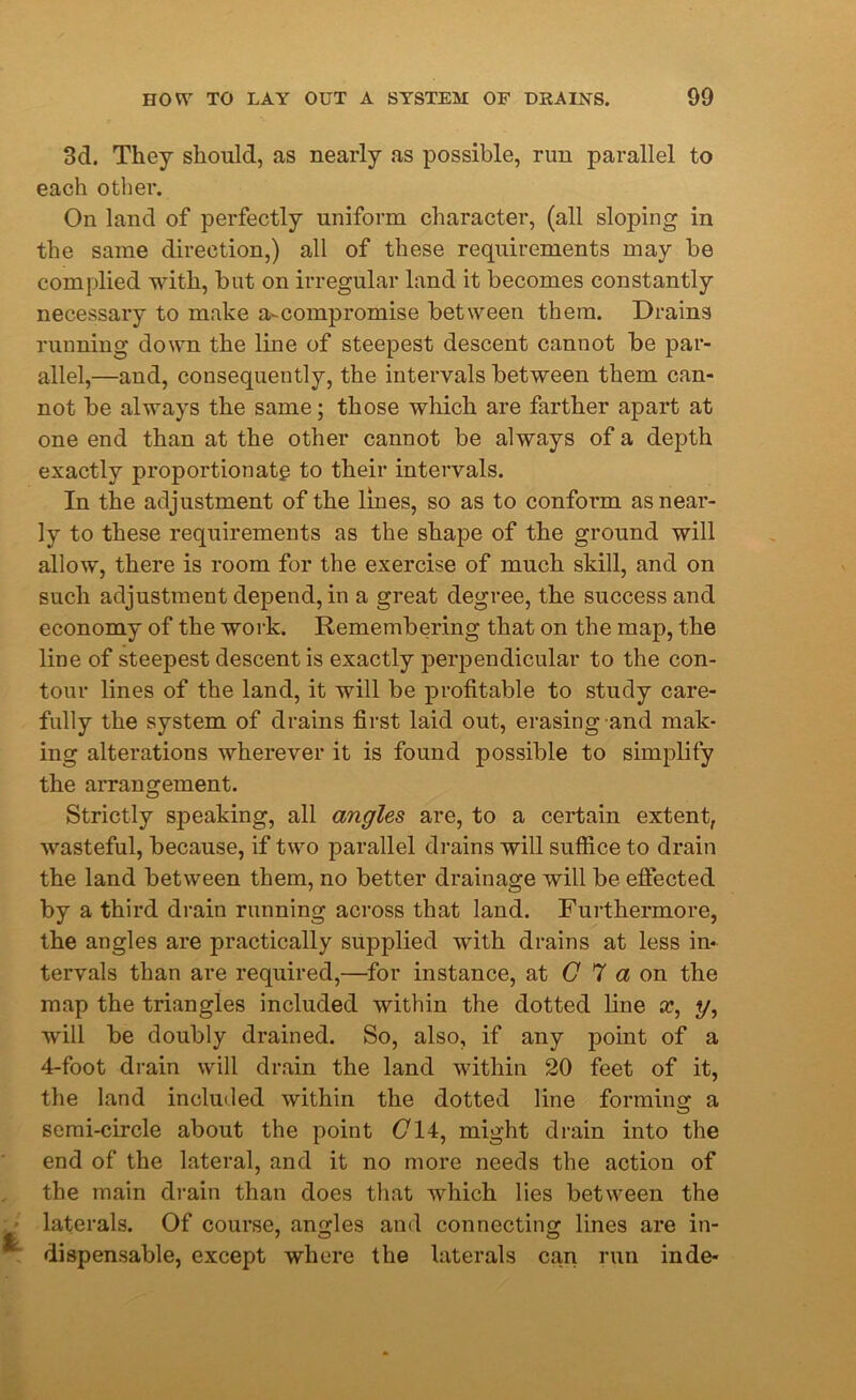 3d. They should, as nearly as possible, run parallel to each other. On land of perfectly uniform character, (all sloping in the same direction,) all of these requirements may be complied with, but on irregular land it becomes constantly necessary to make a-compromise between them. Drains running down the line of steepest descent cannot be par- allel,—and, consequently, the intervals between them can- not be always the same; those which are farther apart at one end than at the other cannot be always of a depth exactly proportionate to their intervals. In the adjustment of the lines, so as to conform as near- ly to these requirements as the shape of the ground will allow, there is room for the exercise of much skill, and on such adjustment depend, in a great degree, the success and economy of the work. Remembering that on the map, the line of steepest descent is exactly perpendicular to the con- tour lines of the land, it will be profitable to study care- fully the system of drains first laid out, erasing and mak- ing alterations wherever it is found possible to simplify the arrangement. Strictly speaking, all angles are, to a certain extent, wasteful, because, if two parallel drains will suffice to drain the land between them, no better drainage will be effected by a third drain running across that land. Furthermore, the angles are practically supplied with drains at less in- tervals than are required,—for instance, at C 7 a on the map the triangles included within the dotted line x, y, will be doubly drained. So, also, if any point of a 4-foot drain will drain the land within 20 feet of it, the land included within the dotted line forming a semi-circle about the point (714, might drain into the end of the lateral, and it no more needs the action of the main drain than does that which lies between the laterals. Of course, angles and connecting lines are in- dispensable, except where the laterals can run inde-