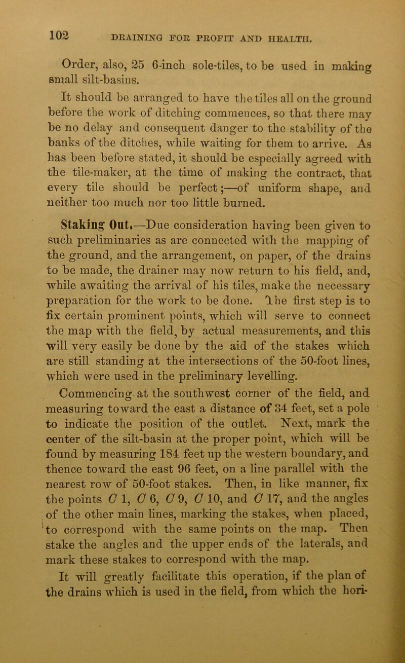 Order, also, 25 0-incli sole-tiles, to be used in making small silt-basins. It should be arranged to have the tiles all on the ground before the work of ditching commences, so that there may be no delay and consequent danger to the stability of the banks of the ditches, while waiting for them to arrive. As has been before stated, it should be especially agreed with the tile-maker, at the time of making the contract, that every tile should be perfect;—of uniform shape, and neither too much nor too little burned. Staking Out .—Due consideration having been given to such preliminaries as are connected with the mapping of the ground, and the arrangement, on paper, of the drains to be made, the drainer may now return to his field, and, while awaiting the arrival of his tiles, make the necessary preparation for the work to be done. Ihe first step is to fix certain prominent points, which will serve to connect the map with the field, by actual measurements, and this will very easily be done by the aid of the stakes which are still standing at the intersections of the 50-foot lines, which were used in the preliminary levelling. Commencing at the southwest corner of the field, and measuring toward the east a distance of 84 feet, set a pole to indicate the position of the outlet. Next, mark the center of the silt-basin at the proper point, which will be found by measuring 184 feet up the western boundary, and thence toward the east 96 feet, on a line parallel with the nearest row of 50-foot stakes. Then, in like mauner, fix the points Cl, (7 6, C 9, C 10, and C 17, and the angles of the other main lines, marking the stakes, when placed, 'to correspond with the same points on the map. Then stake the angles and the upper ends of the laterals, and mark these stakes to correspond with the map. It will greatly facilitate this operation, if the plan of the drains which is used in the field, from which the liori-