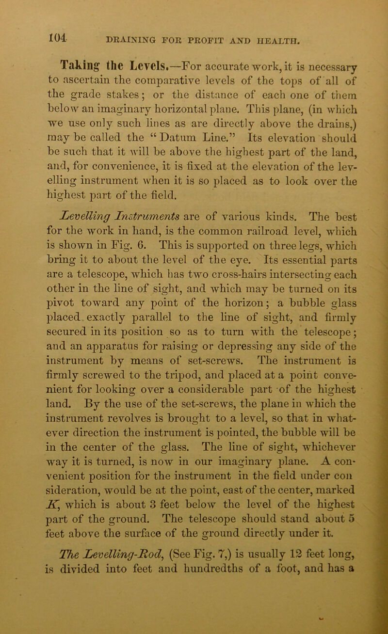 Taking the Levels.—For accurate work, it is necessary to ascertain the comparative levels of the tops of all of the grade stakes; or the distance of each one of them below an imaginary horizontal plane. This plane, (in which we use only such lines as are directly above the drains,) may be called the “ Datum Line.” Its elevation should be such that it will be above the highest part of the land, and, for convenience, it is fixed at the elevation of the lev- elling instrument when it is so placed as to look over the highest part of the field. Levelling Instruments are of various kinds. The best for the work in hand, is the common railroad level, which is shown in Fig. 6. This is supported on three legs, which bring it to about the level of the eye. Its essential parts are a telescope, which has two cross-hairs intersecting each other in the line of sight, and which may be turned on its pivot toward any point of the horizon; a bubble glass placed exactly parallel to the line of sight, and firmly secured in its position so as to turn with the telescope; and an apparatus for raising or depressing any side of the instrument by means of set-screws. The instrument i3 firmly screwed to the tripod, and placed at a point conve- nient for looking over a considerable part of the highest land. By the use of the set-screws, the plane in which the instrument revolves is brought to a level, so that in what- ever direction the instrument is pointed, the bubble will be in the center of the glass. The line of sight, whichever way it is turned, is now in our imaginary plane. A con- venient position for the instrument in the field under con sideration, would be at the point, east of the center, marked K, which is about 3 feet below the level of the highest part of the ground. The telescope should stand about 5 feet above the surface of the ground directly under it. The Levelling-Rod, (See Fig. 7,) is usually 12 feet long, is divided into feet and hundredths of a foot, and has a