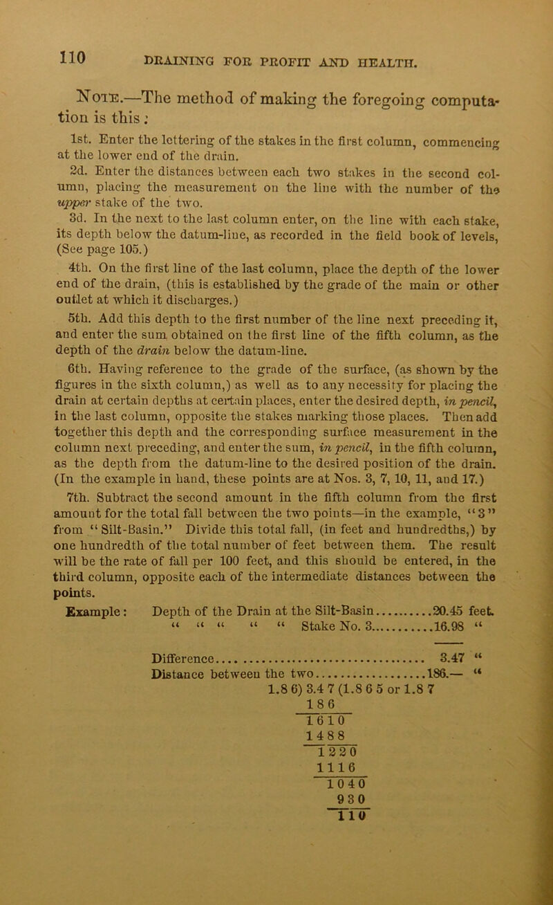 Note.—The method of making the foregoing computa- tion is this: 1st. Enter the lettering of the stakes in the first column, commencing at the lower end of the drain. 2d. Enter the distances between each two stakes in the second col- umn, placing the measurement on the line with the number of the upper stake of the two. 3d. In the next to the last column enter, on the line with each stake, its depth below the datum-line, as recorded in the field book of levels, (See page 105.) 4th. On the first line of the last column, place the depth of the lower end of the drain, (this is established by the grade of the main or other outlet at which it discharges.) 5th. Add this depth to the first number of the line next preceding it, and enter the sum obtained on the first line of the fifth column, as the depth of the drain below the datum-line. 6th. Having reference to the grade of the surface, (as shown by the figures in the sixth column,) as well as to any necessity for placing the drain at certain depths at certain places, enter the desired depth, in pencil, in the last column, opposite the stakes marking those places. Then add together this depth and the corresponding surface measurement in the column next preceding, and enter the sum, in pencil, in the fifth column, as the depth from the datum-line to the desired position of the drain. (In the example in hand, these points are at Nos. 3, 7, 10, 11, and 17.) 7th. Subtract the second amount in the fifth column from the first amount for the total fall between the two points—in the example, “3” from “ Silt-Basin.” Divide this total fall, (in feet and hundredths,) by one hundredth of the total number of feet between them. The result will be the rate of fall per 100 feet, and this should be entered, in the third column, opposite each of the intermediate distances between the points. Example: Depth of the Drain at the Silt-Basin 20.45 feet. “ “ “ “ “ Stake No. 3 16.98 “ Difference 3.47 “ Distance between the two 186.— “ 1.8 6) 3.4 7 (1.8 6 5 or 1.8 7 186 1610 1488 1220 1116 1040 930 110