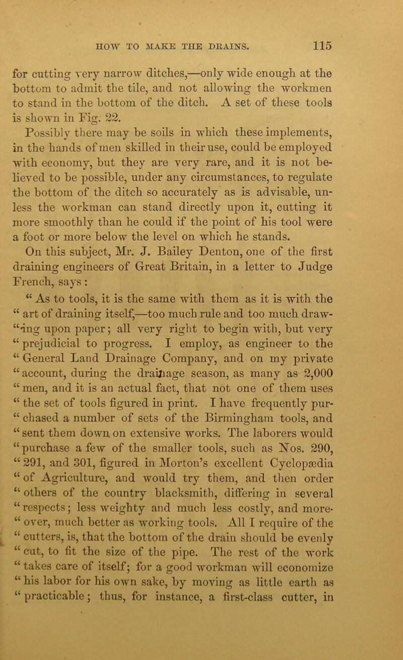 for cutting very narrow ditches,—only wide enough at the bottom to admit the tile, and not allowing the workmen to stand in the bottom of the ditch. A set of these tools is shown in Fig. 22. Possibly there may be soils in which these implements, in the hands of men skilled in their use, could be employed with economy, but they are very rare, and it is not be- lieved to be possible, under any circumstances, to regulate the bottom of the ditch so accurately as is advisable, un- less the workman can stand directly upon it, cutting it more smoothly than he could if the point of his tool were a foot or more below the level on which he stands. On this subject, Mr. J. Bailey Denton, one of the first draining engineers of Great Britain, in a letter to Judge French, says: “ As to tools, it is the same with them as it is with the “ art of draining itself,—too much rule and too much draw- ing upon paper; all very right to begin with, but very “ prejudicial to progress. I employ, as engineer to the “ General Land Drainage Company, and on my private “ account, during the drainage season, as many as 2,000 “ men, and it is an actual fact, that not one of them uses “ the set of tools figured in print. I have frequently pur- “ chased a number of sets of the Birmingham tools, and “ sent them down on extensive works. The laborers would “purchase a few of the smaller tools, such as ISTos. 290, “ 291, and 301, figured in Morton’s excellent Cyclopaedia “ of Agriculture, and would try them, and then order u others of the country blacksmith, differing in several “ respects; less weighty and much less costly, and more- “ over, much better as working tools. All I require of the “ cutters, is, that the bottom of the drain should be evenly “ cut, to fit the size of the pipe. The rest of the work “ takes care of itself; for a good workman will economize “ his labor for his own sake, by moving as little earth as “ practicable; thus, for instance, a first-class cutter, in