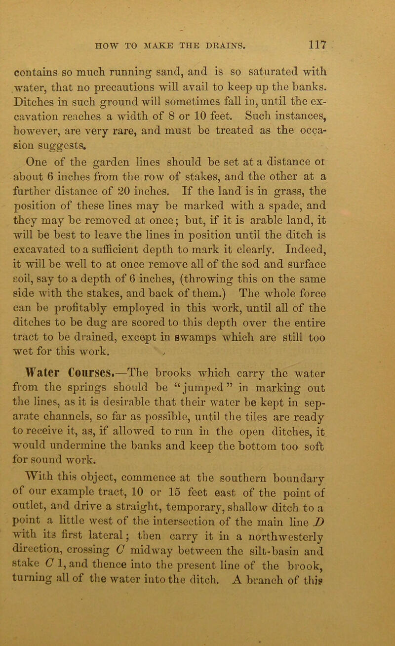 contains so much running sand, and is so saturated with .water, that no precautions will avail to keep up the banks. Ditches in such ground will sometimes fall in, until the ex- cavation reaches a width of 8 or 10 feet. Such instances, however, are very rare, and must be treated as the occa- sion suggests. One of the garden lines should be set at a distance oi about 6 inches from the row of stakes, and the other at a further distance of 20 inches. If the land is in grass, the position of these lines may be marked with a spade, and they may be removed at once; but, if it is arable land, it will be best to leave the lines in position until the ditch is excavated to a sufficient depth to mark it clearly. Indeed, it will be well to at once remove all of the sod and surface coil, say to a depth of 6 inches, (throwing this on the same side with the stakes, and back of them.) The whole force can be profitably employed in this work, until all of the ditches to be dug are scored to this depth over the entire tract to be drained, except in swamps which are still too wet for this work. Water Courses.—The brooks which carry the water from the springs should be “jumped” in marking out the lines, as it is desirable that their water be kept in sep- arate channels, so far as possible, until the tiles are ready to receive it, as, if allowed to run in the open ditches, it would undermine the banks and keep the bottom too soft for sound work. With this object, commence at the southern boundary of our example tract, 10 or 15 feet east of the point of outlet, and drive a straight, temporary, shallow ditch to a point a little west of the intersection of the main line D with its first lateral; then carry it in a northwesterly direction, crossing G midway between the silt-basin and stake G 1, and thence into the present line of the brook, turning all of the water into the ditch. A branch of this