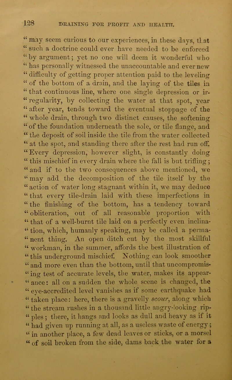 “ may seem curious to our experiences, in these days, that “ such a doctrine could ever have needed to be enforced “ by argument; yet no one will deem it wonderful who “ has personally witnessed the unaccountable and ever new “ difficulty of getting proper attention paid to the leveling “ of the bottom of a drain, and the laying of the tiles in “ that continuous line, where one single depression or ir- “ regularity, by collecting the water at that spot, year “ after year, tends toward the eventual stoppage of the “ whole drain, through two distinct causes, the softening “ of the foundation underneath the sole, or tile flange, and “ the deposit of soil inside the tile from the water collected “ at the spot, and standing there after the rest had run off. “ Every depression, however slight, is constantly doing “ this mischief in every drain where the fall is but trifling; “ and if to the two consequences above mentioned, we “ may add the decomposition of the tile itself by the “ action of water long stagnant within it, we may deduce “ that every tile-drain laid with these imperfections in “ the finishing of the bottom, has a tendency toward “ obliteration, out of all reasonable proportion with “ that of a well-burnt tile laid on a perfectly even inclina- “ tion, which, humanly speaking, may be called a perma- “ nent thing. An open ditch cut by the most skillful “ workman, in the summer, affords the best illustration of “this underground mischief. Nothing can look smoother “and more even than the bottom, until that uncompromis- “ ing test of accurate levels, the water, makes its appear- “ ance: all on a sudden the whole scene is changed, the “ eye-accredited level vanishes as if some earthquake had “ taken place: here, there is a gravelly scour, along which “ the stream rushes in a thousand little angry-looking rip- “ pies ; there, it hangs and looks as dull and heavy as if it “ had given up running at all, as a useless waste of energy; “ in another place, a few dead leaves or sticks, or a morsel “ of soil broken from the side, dams back the water for a