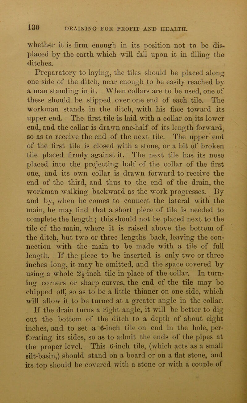 whether it is firm enough in its position not to be dis- J)laced by the earth which will fall upon it in filling the ditches. Preparatory to laying, the tiles should be placed along one side of the ditch, near enough to be easily reached by a man standing in it. When collars are to be used, one of these should be slipped over one end of each tile. The workman stands in the ditch, with his face toward its upper end. The first tile is laid with a collar on its lower end, and the collar is drawn one-half of its length forward, so as to receive the end of the next tile. The upper end of the first tile is closed with a stone, or a bit of broken tile placed firmly against it. The next tile has its nose placed into the projecting half of the collar of the first one, and its own collar is drawn forward to receive the end of the third, and thus to the end of the drain, the workman walking backward as the work progresses. By and by, when ho comes to connect the lateral with the main, he may find that a short piece of tile is needed to complete the length; this should not be placed next to the tile of the main, where it is raised above the bottom of the ditch, but two or three lengths back, leaving the con- nection with the main to be made with a tile of full length. If the piece to be inserted is only two or three inches long, it may be omitted, and the space covered by using a whole 2^-inch tile in place of the collar. In turn- ing corners or sharp curves, the end of the tile may be chipped off, so as to be a little thinner on one side, which will allow it to be turned at a greater angle in the collar. If the drain turns a right angle, it will be better to dig out the bottom of the ditch to a depth of about eight inches, and to set a 6-inch tile on end in the hole, per- forating its sides, so as to admit the ends of the pipes at the proper level. This 6-inch tile, (which acts as a small silt-basin,) should stand on a board or on a flat stone, and its top should be covered with a stone or with a couple of