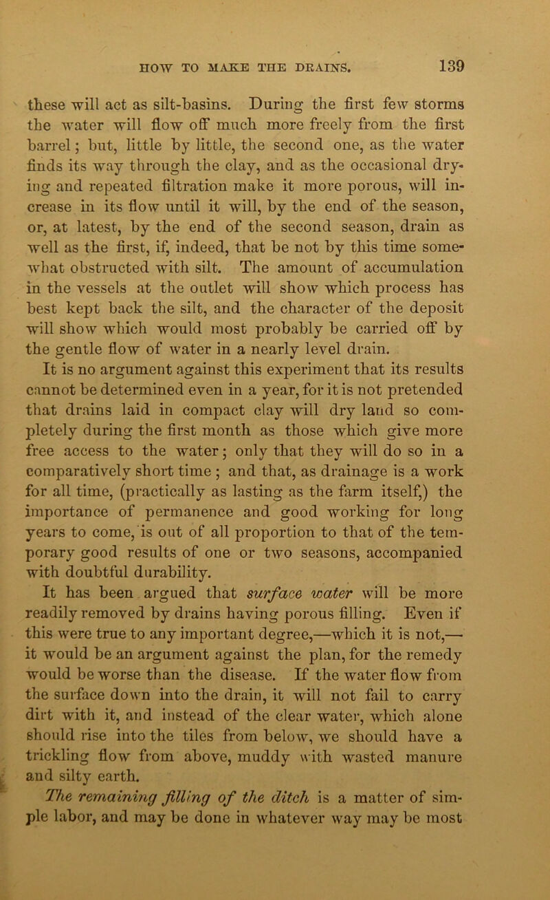 these will act as silt-basins. During the first few storms the water will flow off much more freely from the first barrel; but, little by little, the second one, as the water finds its way through the clay, and as the occasional dry- ing and repeated filtration make it more porous, will in- crease in its flow until it will, by the end of the season, or, at latest, by the end of the second season, drain as well as the first, if, indeed, that be not by this time some- what obstructed with silt. The amount of accumulation in the vessels at the outlet will show which process has best kept back the silt, and the character of the deposit will show which would most probably be carried off by the gentle flow of water in a nearly level drain. It is no argument against this experiment that its results cannot be determined even in a year, for it is not pretended that drains laid in compact clay will dry land so com- pletely during the first month as those which give more free access to the water; only that they will do so in a comparatively short time ; and that, as drainage is a work for all time, (practically as lasting as the farm itself,) the importance of permanence and good working for long years to come, is out of all proportion to that of the tem- porary good results of one or two seasons, accompanied with doubtful durability. It has been argued that surface water will be more readily removed by drains having porous filling. Even if this were true to any important degree,—which it is not,—• it would be an argument against the plan, for the remedy would be worse than the disease. If the water flow from the surface down into the drain, it wrill not fail to carry dirt with it, and instead of the clear water, which alone should rise into the tiles from below, we should have a trickling flow from above, muddy with wasted manure and silty earth. The remaining filling of the ditch is a matter of sim- ple labor, and may be done in whatever way may be most