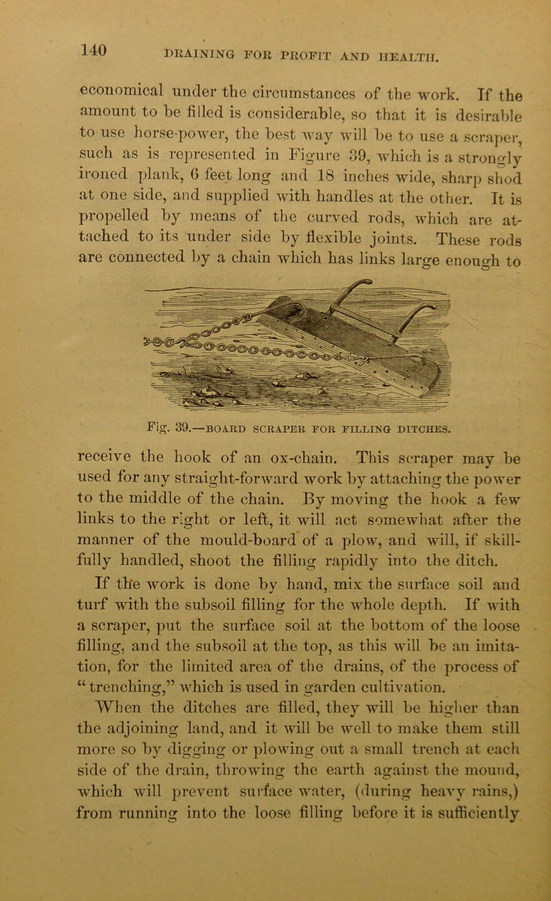 economical under the circumstances of the work. If the amount to he filled is considerable, so that it is desirable to use horse-power, the best way will be to use a scraper, such as is represented in Figure 39, which is a strongly ironed plank, G feet long and 18 inches wide, sharp shod at one side, and supplied with handles at the other. It is propelled by means of the curved rods, which are at- tached to its under side by flexible joints. These rods are connected by a chain which has links large enough to Fig. 39.—BOARD SCRAPER FOR FILLING DITCHES. receive the hook of an ox-cliain. This scraper may be used for any straight-forward work by attaching the power to the middle of the chain. By moving the hook a few links to the right or left, it will act somewhat after the manner of the mould-board of a plow, and will, if skill- fully handled, shoot the filling rapidly into the ditch. If the work is done by hand, mix the surface soil and turf with the subsoil filling for the whole depth. If with a scraper, put the surface soil at the bottom of the loose filling, and the subsoil at the top, as this will be an imita- tion, for the limited area of the drains, of the process of “trenching,” which is used in garden cultivation. When the ditches are filled, they will be higher than the adjoining land, and it will be well to make them still more so by digging or plowing out a small trench at each side of the drain, throwing the earth against the mound, which will prevent surface water, (during heavy rains,) from running into the loose filling before it is sufficiently