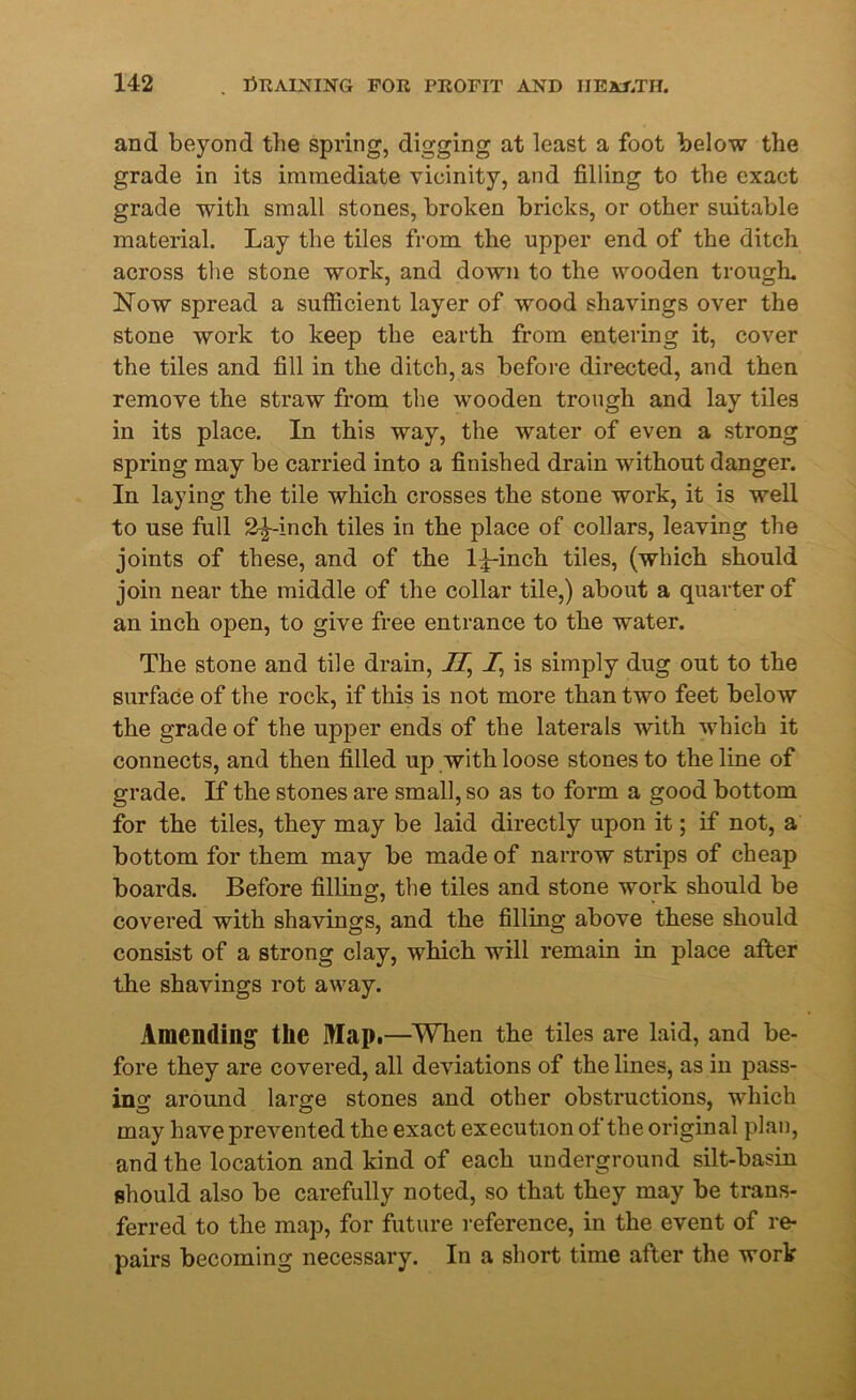 and beyond the spring, digging at least a foot below the grade in its immediate vicinity, and filling to the exact grade with small stones, broken bricks, or other suitable material. Lay the tiles from the upper end of the ditch across the stone work, and down to the wooden trough. Now spread a sufficient layer of wood shavings over the stone work to keep the earth from entering it, cover the tiles and fill in the ditch, as before directed, and then remove the straw from the wooden trough and lay tiles in its place. In this way, the water of even a strong spring may be carried into a finished drain without danger. In laying the tile which crosses the stone work, it is well to use full 2^~inch tiles in the place of collars, leaving the joints of these, and of the 1^-inch tiles, (which should join near the middle of the collar tile,) about a quarter of an inch open, to give free entrance to the water. The stone and tile drain, II,\ 1’ is simply dug out to the surface of the rock, if this is not more than two feet below the grade of the upper ends of the laterals with which it connects, and then filled up with loose stones to the line of grade. If the stones are small, so as to form a good bottom for the tiles, they may be laid directly upon it; if not, a bottom for them may be made of narrow strips of cheap boards. Before filling, the tiles and stone work should be covered with shavings, and the filling above these should consist of a strong clay, which will remain in place after the shavings rot away. Amending the Map.—When the tiles are laid, and be- fore they are covered, all deviations of the lines, as in pass- ing around large stones and other obstructions, which may have prevented the exact execution of the original plan, and the location and kind of each underground silt-basin should also be carefully noted, so that they may be trans- ferred to the map, for future reference, in the event of re- pairs becoming necessary. In a short time after the work