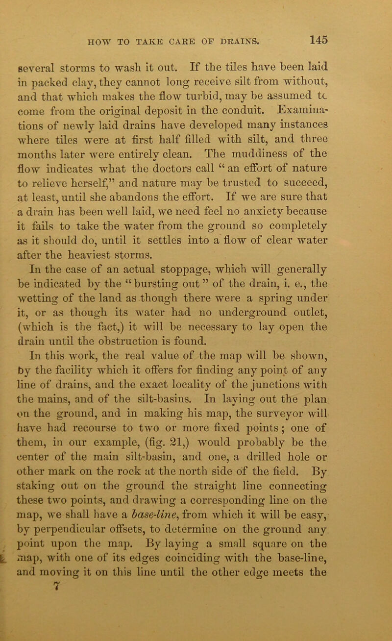 several storms to wash it out. If the tiles have been laid in packed clay, they cannot long receive silt from without, and that which makes the flow turbid, may be assumed tc come from the original deposit in the conduit. Examina- tions of newly laid drains have developed many instances where tiles were at first half filled with silt, and three months later were entirely clean. The muddiness of the flow indicates what the doctors call “ an effort of nature to relieve herself,” and nature may be trusted to succeed, at least, until she abandons the effort. If we are sure that a drain has been well laid, we need feel no anxiety because it fails to take the water from the ground so completely as it should do, until it settles into a flow of clear water after the heaviest storms. In the case of an actual stoppage, which will generally be indicated by the “bursting out” of the drain, i. e., the wetting of the land as though there were a spring under it, or as though its water had no underground outlet, (which is the fact,) it will be necessary to lay open the drain until the obstruction is found. In this work, the real value of the map will be shown, by the facility which it offers for finding any point of any line of drains, and the exact locality of the junctions with the mains, and of the silt-basins. In laying out the plan on the ground, and in making his map, the surveyor will have had recourse to two or more fixed points; one of them, in our example, (fig. 21,) would probably be the center of the main silt-basin, and one, a drilled hole or other mark on the rock at the north side of the field. By staking out on the ground the straight line connecting these two points, and drawing a corresponding line on the map, we shall have a base-line, from which it will be easy, by perpendicular offsets, to determine on the ground any point upon the map. By laying a small square on the l map, with one of its edges coinciding with the base-line, and moving it on this line until the other edge meets the 7