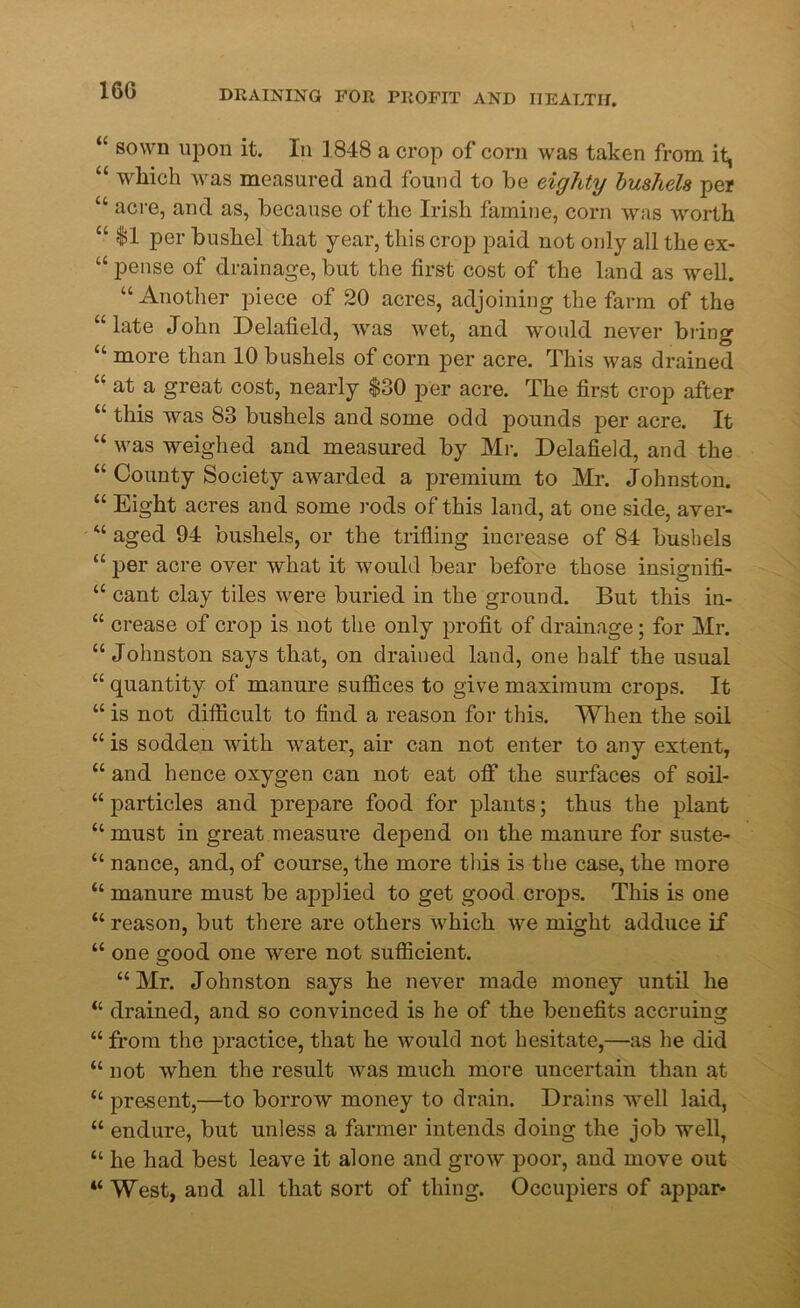 16G “ sown upon it. In 1848 a crop of corn was taken from it, “ which was measured and found to he eighty bushels per “ acre, and as, because of the Irish famine, corn was worth “ 11 per bushel that year, this crop paid not only all the ex- pense of drainage, but the first cost of the land as well. “Another piece of 20 acres, adjoining the farm of the “late John Delafield, was wet, and would never bring “ more than 10 bushels of corn per acre. This was drained “ at a great cost, nearly $30 per acre. The first crop after “ this was 83 bushels and some odd pounds per acre. It “ was weighed and measured by Mr. Delafield, and the “ County Society awarded a premium to Mr. Johnston. “ Eight acres and some rods of this land, at one side, aver- “ aged 94 bushels, or the trifling increase of 84 bushels “ per acre over what it would bear before those insignifi- “ cant clay tiles were buried in the ground. But this in- “ crease of croj) is not the only profit of drainage; for Mr. “Johnston says that, on drained land, one half the usual “ quantity of manure suffices to give maximum crops. It “ is not difficult to find a reason for this. When the soil “ is sodden with water, air can not enter to any extent, “ and hence oxygen can not eat off the surfaces of soil- “ particles and prepare food for plants; thus the plant “ must in great measure depend on the manure for suste- “ nance, and, of course, the more this is the case, the more “ manure must be applied to get good crops. This is one “ reason, but there are others which we might adduce if “ one good one were not sufficient. “Mr. Johnston says he never made money until he “ drained, and so convinced is he of the benefits accruing “ from the practice, that he would not hesitate,—as he did “ not when the result was much more uncertain than at “ present,—to borrow money to drain. Drains well laid, “ endure, but unless a farmer intends doing the job well, “ he had best leave it alone and grow poor, and move out “ West, and all that sort of thing. Occupiers of appar*