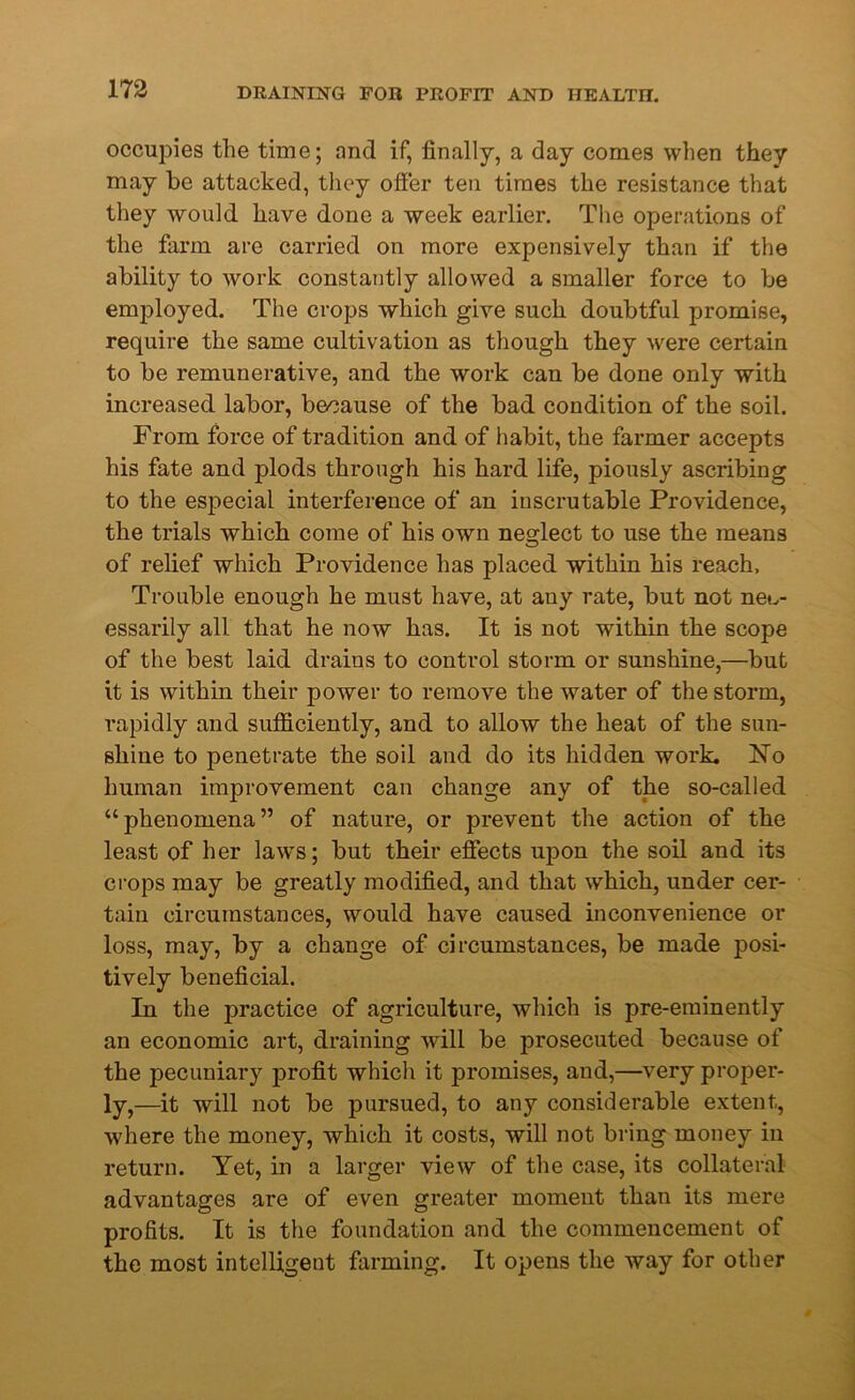 occupies the time; and if, finally, a day comes when they may be attacked, they offer ten times the resistance that they would have done a week earlier. The operations of the farm are carried on more expensively than if the ability to work constantly allowed a smaller force to be employed. The crops which give such doubtful promise, require the same cultivation as though they were certain to be remunerative, and the work can be done only with increased labor, because of the bad condition of the soil. From force of tradition and of habit, the farmer accepts his fate and plods through his hard life, piously ascribing to the especial interference of an inscrutable Providence, the trials which come of his own neglect to use the means of relief which Providence has placed within his reach, Trouble enough he must have, at any rate, but not nec- essarily all that he now has. It is not within the scope of the best laid drains to control storm or sunshine,—but it is within their power to remove the water of the storm, rapidly and sufficiently, and to allow the heat of the sun- shine to penetrate the soil and do its hidden work. No human improvement can change any of the so-called “phenomena” of nature, or prevent the action of the least of her laws; but their effects upon the soil and its crops may be greatly modified, and that which, under cer- tain circumstances, would have caused inconvenience or loss, may, by a change of circumstances, be made posi- tively beneficial. In the practice of agriculture, which is pre-eminently an economic art, draining will be prosecuted because of the pecuniary profit which it promises, and,—very proper- ly,—it will not be pursued, to any considerable extent, where the money, which it costs, will not bring money in return. Yet, in a larger view of the case, its collateral advantages are of even greater moment than its mere profits. It is the foundation and the commencement of the most intelligent farming. It opens the way for other