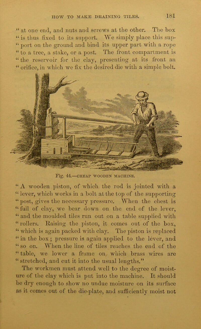 “ at one end, and nuts and screws at the other. The box “ is thus fixed to its support. We simply place this sup- “ port on the ground and bind its upper part with a rope “ to a tree, a stake, or a post. The front compartment is “ the reservoir for the clay, presenting at its front an “ orifice, in which we fix the desired die with a simple bolt. Fig. 44.—CHEAP WOODEN MACHINE. “ A wooden piston, of which the rod is jointed with a “ lever, which works in a bolt at the top of the supporting “ post, gives the necessary pressure. When the chest is “ full of clay, we bear down on the end of the lever, “ and the moulded tiles run out on a table supplied with “ rollers. Raising the piston, it comes out of the box, “ which is again packed with clay. The piston is replaced “ in the box ; pressure is again applied to the lever, and “ so on. When the line of tiles reaches the end of the “ table, we lower a frame on which brass wires are “ stretched, and cut it into the usual lengths.” The workmen must attend well to the degree of moist- ure of the clay which is put into the machine. It should be dry enough to show no undue moisture on its surface as it comes out of the die-plate, and sufficiently moist not